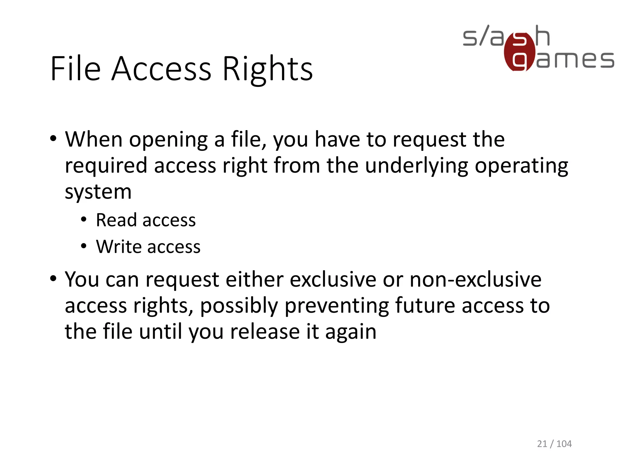 File Access Rights
• When opening a file, you have to request the
required access right from the underlying operating
system
• Read access
• Write access
• You can request either exclusive or non-exclusive
access rights, possibly preventing future access to
the file until you release it again
21 / 104
 