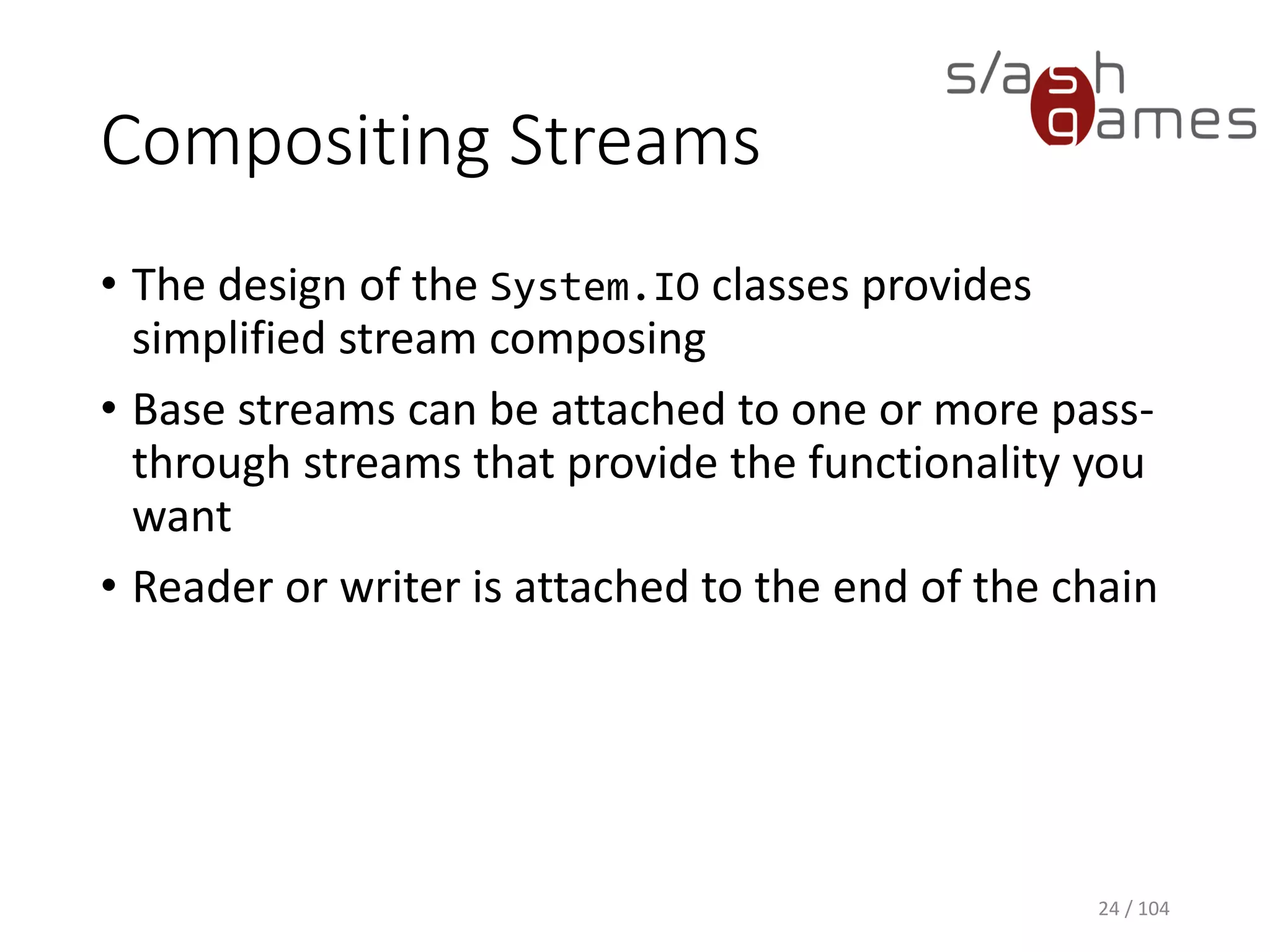 Compositing Streams
• The design of the System.IO classes provides
simplified stream composing
• Base streams can be attached to one or more pass-
through streams that provide the functionality you
want
• Reader or writer is attached to the end of the chain
24 / 104
 