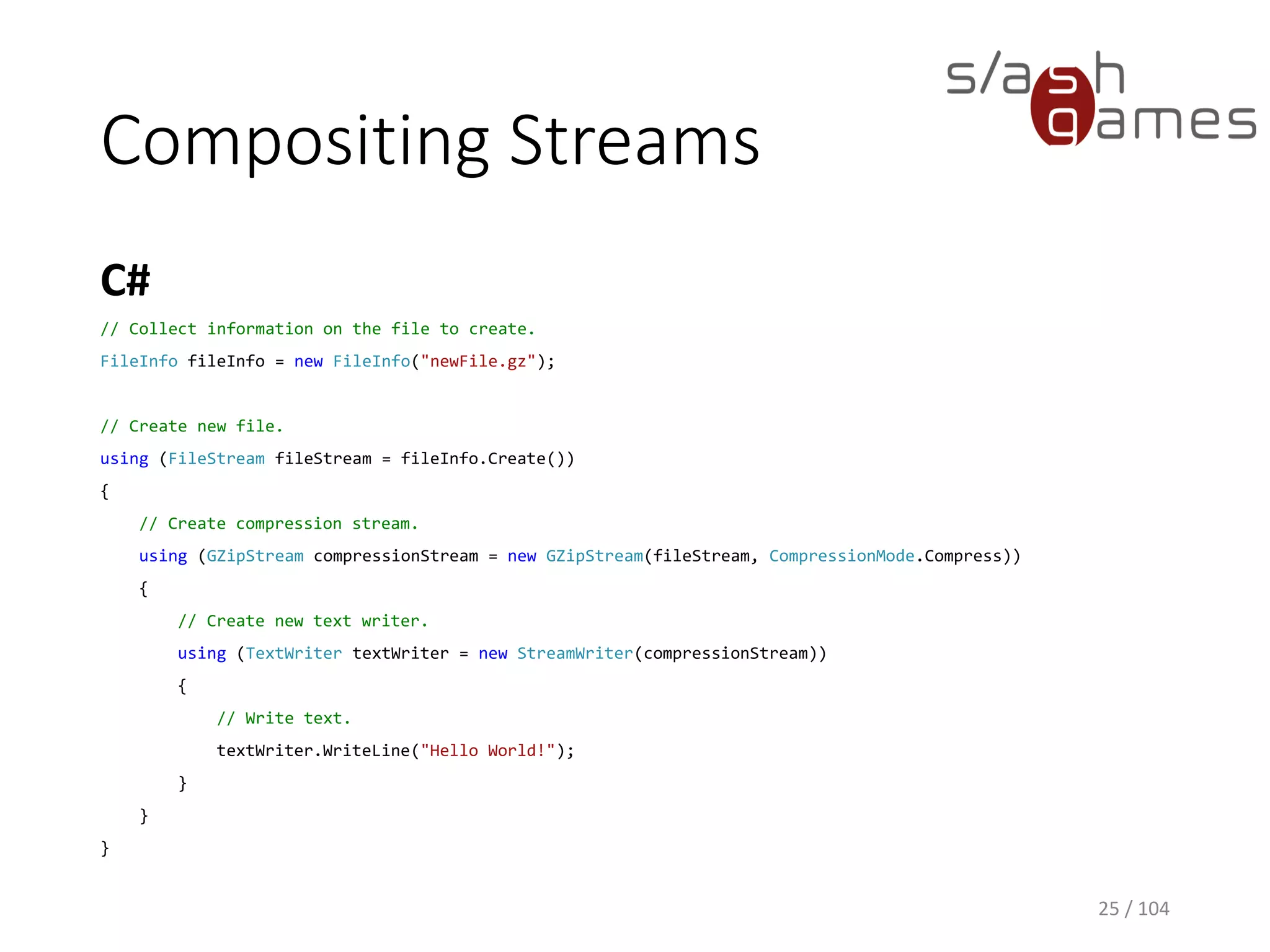 Compositing Streams
C#
25 / 104
// Collect information on the file to create.
FileInfo fileInfo = new FileInfo("newFile.gz");
// Create new file.
using (FileStream fileStream = fileInfo.Create())
{
// Create compression stream.
using (GZipStream compressionStream = new GZipStream(fileStream, CompressionMode.Compress))
{
// Create new text writer.
using (TextWriter textWriter = new StreamWriter(compressionStream))
{
// Write text.
textWriter.WriteLine("Hello World!");
}
}
}
 