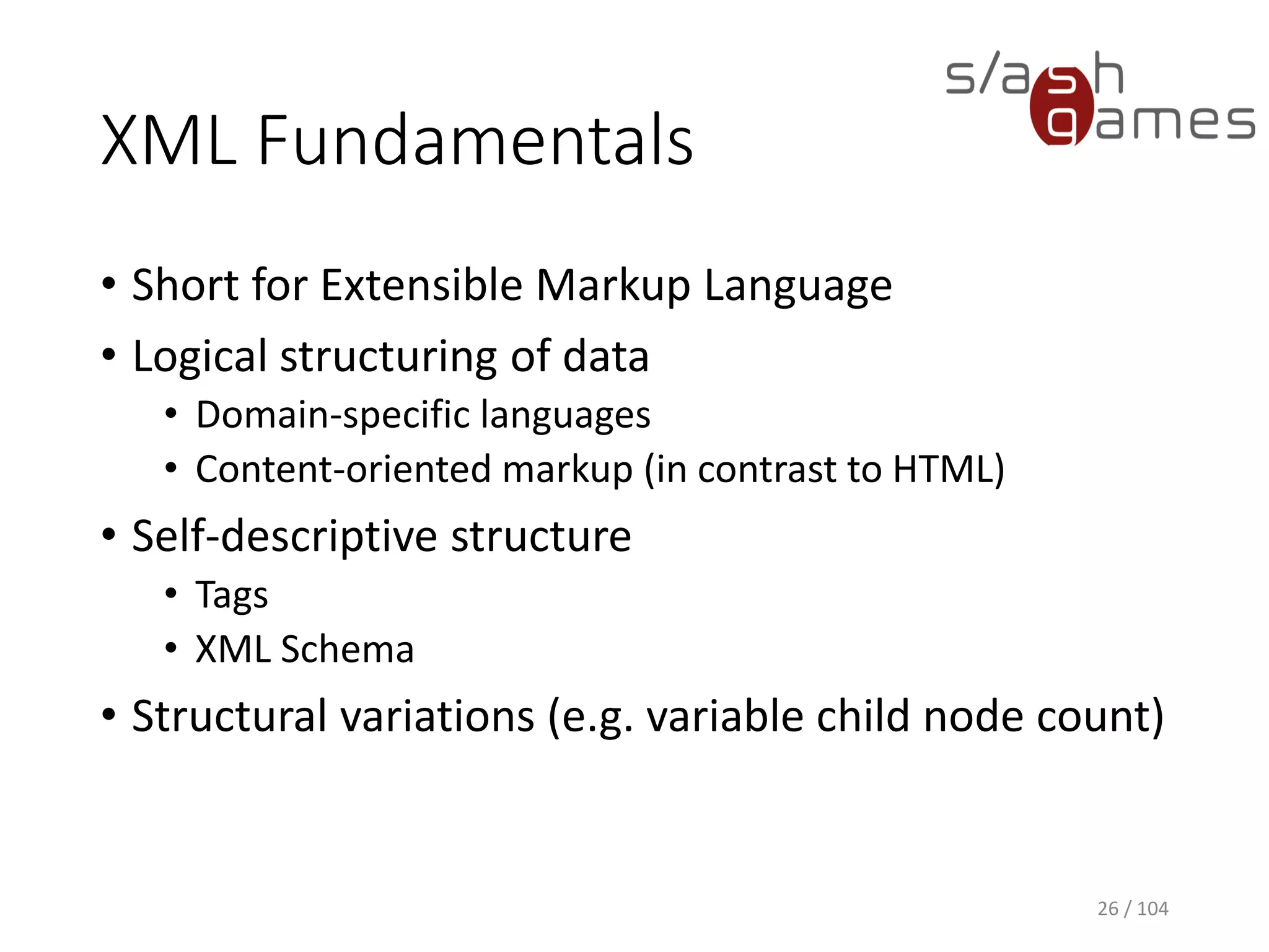 XML Fundamentals
• Short for Extensible Markup Language
• Logical structuring of data
• Domain-specific languages
• Content-oriented markup (in contrast to HTML)
• Self-descriptive structure
• Tags
• XML Schema
• Structural variations (e.g. variable child node count)
26 / 104
 