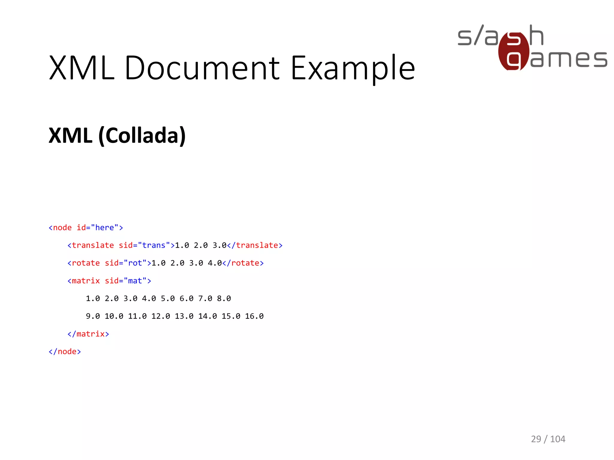 XML Document Example
XML (Collada)
29 / 104
<node id="here">
<translate sid="trans">1.0 2.0 3.0</translate>
<rotate sid="rot">1.0 2.0 3.0 4.0</rotate>
<matrix sid="mat">
1.0 2.0 3.0 4.0 5.0 6.0 7.0 8.0
9.0 10.0 11.0 12.0 13.0 14.0 15.0 16.0
</matrix>
</node>
 