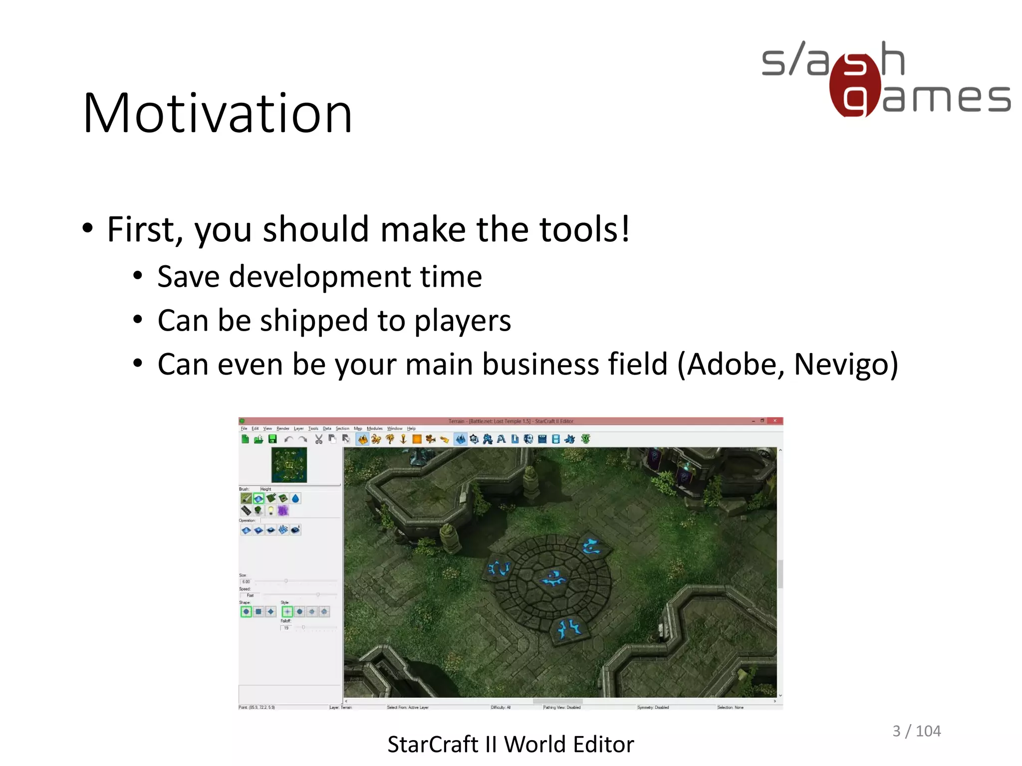 Motivation
• First, you should make the tools!
• Save development time
• Can be shipped to players
• Can even be your main business field (Adobe, Nevigo)
3 / 104
StarCraft II World Editor
 
