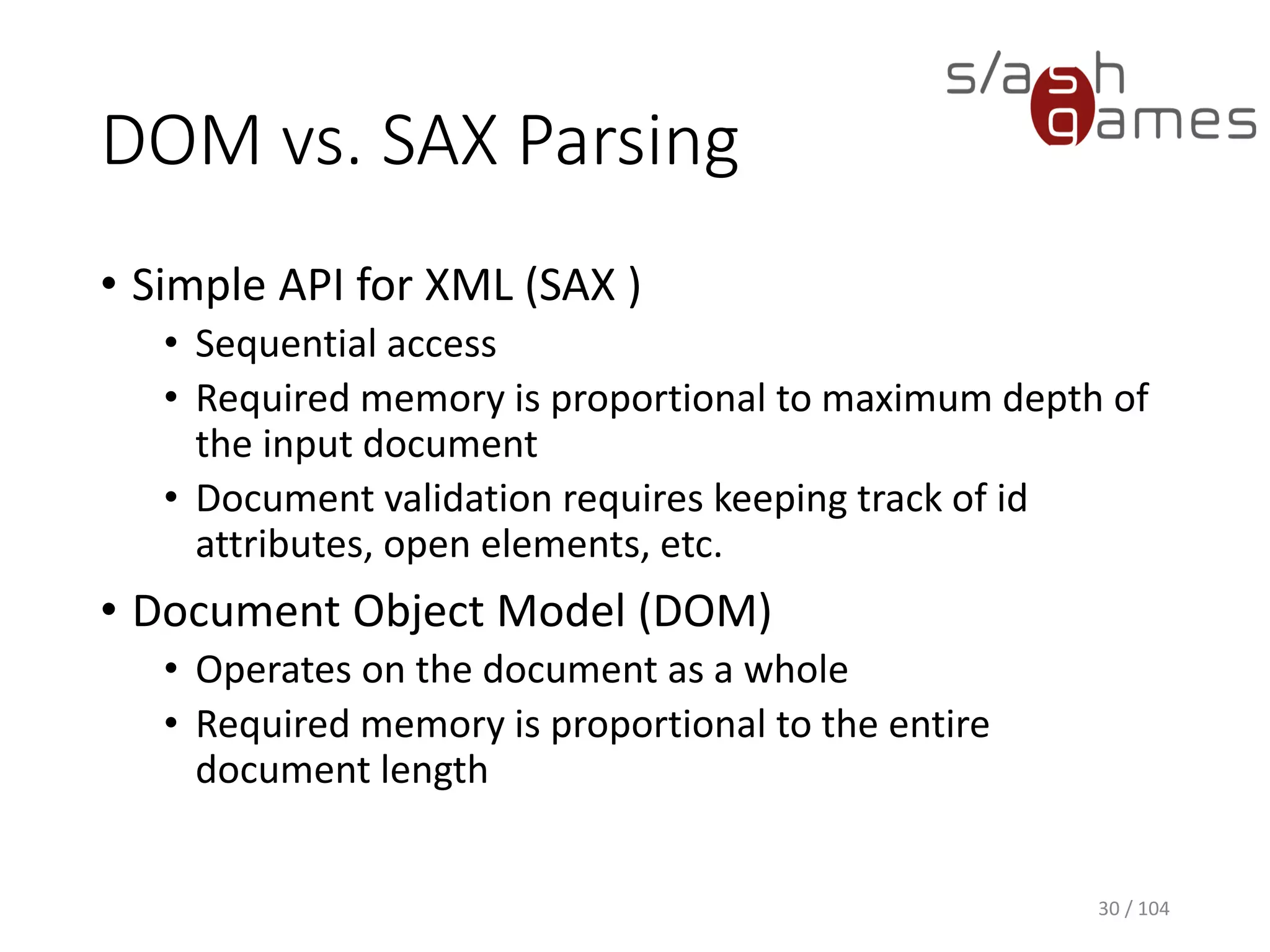 DOM vs. SAX Parsing
• Simple API for XML (SAX )
• Sequential access
• Required memory is proportional to maximum depth of
the input document
• Document validation requires keeping track of id
attributes, open elements, etc.
• Document Object Model (DOM)
• Operates on the document as a whole
• Required memory is proportional to the entire
document length
30 / 104
 