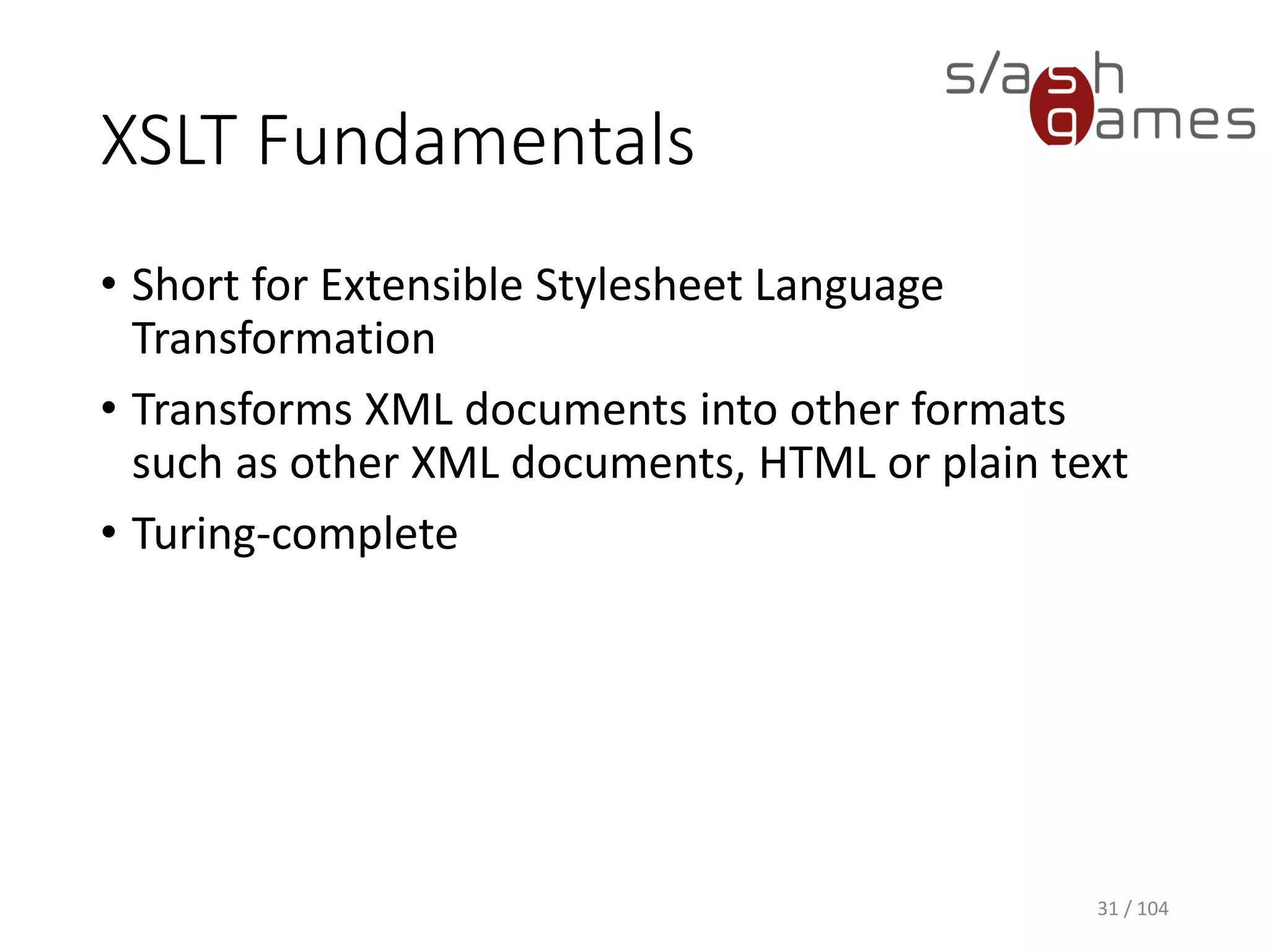 XSLT Fundamentals
• Short for Extensible Stylesheet Language
Transformation
• Transforms XML documents into other formats
such as other XML documents, HTML or plain text
• Turing-complete
31 / 104
 