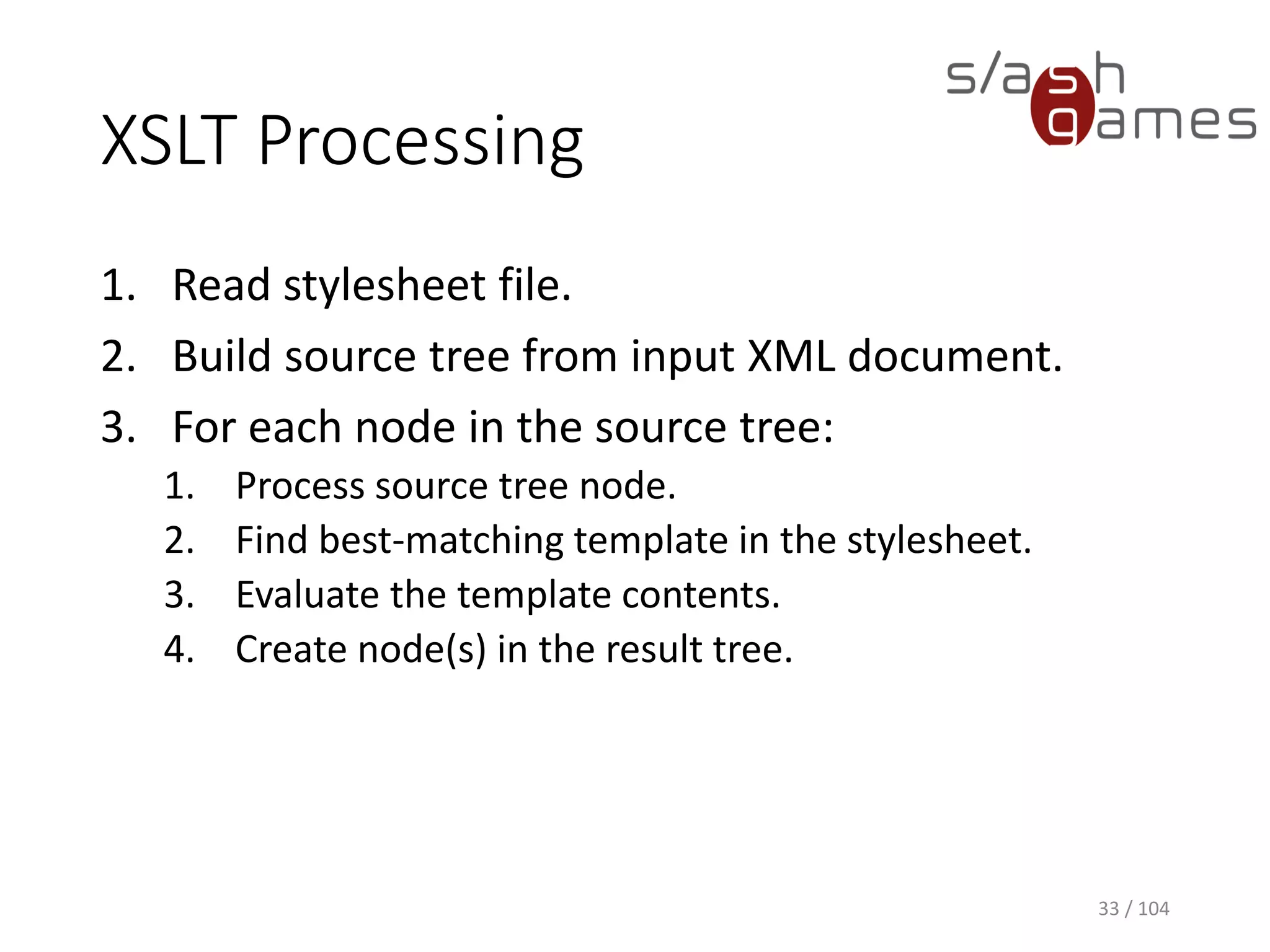 XSLT Processing
1. Read stylesheet file.
2. Build source tree from input XML document.
3. For each node in the source tree:
1. Process source tree node.
2. Find best-matching template in the stylesheet.
3. Evaluate the template contents.
4. Create node(s) in the result tree.
33 / 104
 