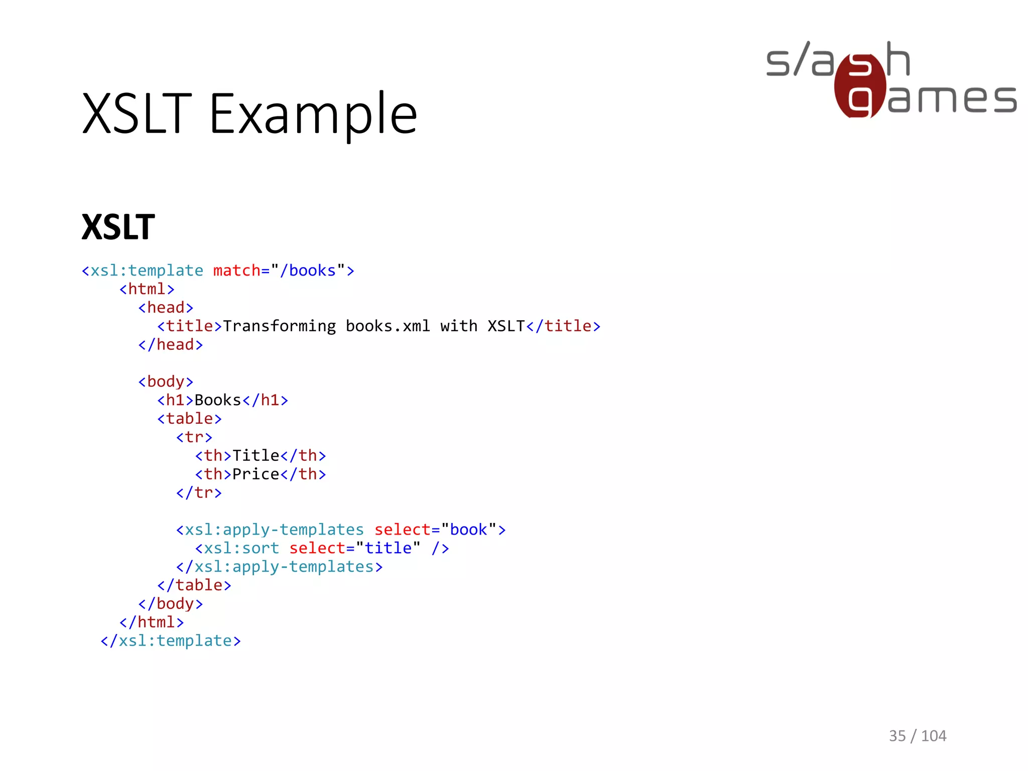 XSLT Example
XSLT
35 / 104
<xsl:template match="/books">
<html>
<head>
<title>Transforming books.xml with XSLT</title>
</head>
<body>
<h1>Books</h1>
<table>
<tr>
<th>Title</th>
<th>Price</th>
</tr>
<xsl:apply-templates select="book">
<xsl:sort select="title" />
</xsl:apply-templates>
</table>
</body>
</html>
</xsl:template>
 