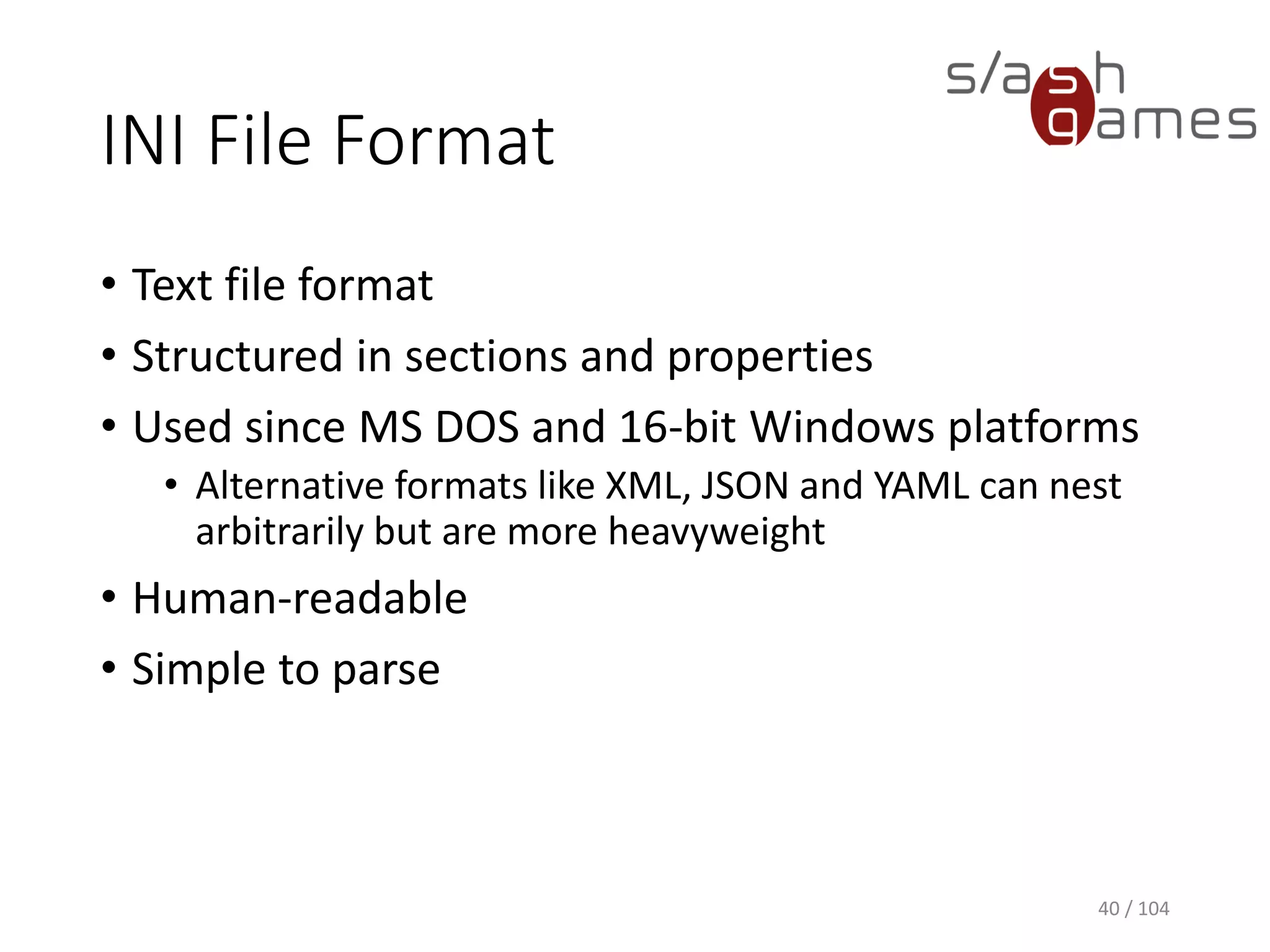 INI File Format
• Text file format
• Structured in sections and properties
• Used since MS DOS and 16-bit Windows platforms
• Alternative formats like XML, JSON and YAML can nest
arbitrarily but are more heavyweight
• Human-readable
• Simple to parse
40 / 104
 