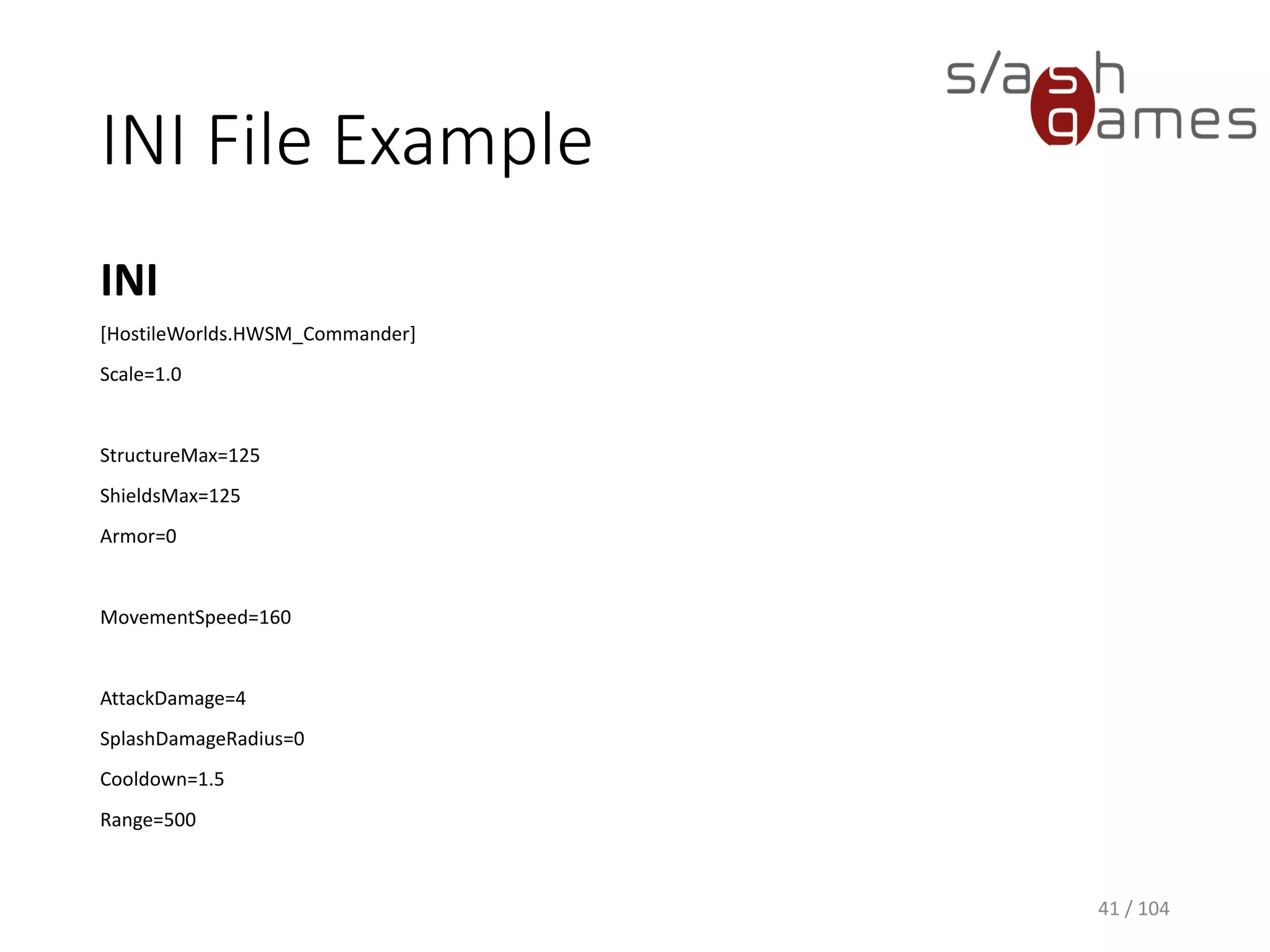 INI File Example
INI
41 / 104
[HostileWorlds.HWSM_Commander]
Scale=1.0
StructureMax=125
ShieldsMax=125
Armor=0
MovementSpeed=160
AttackDamage=4
SplashDamageRadius=0
Cooldown=1.5
Range=500
 