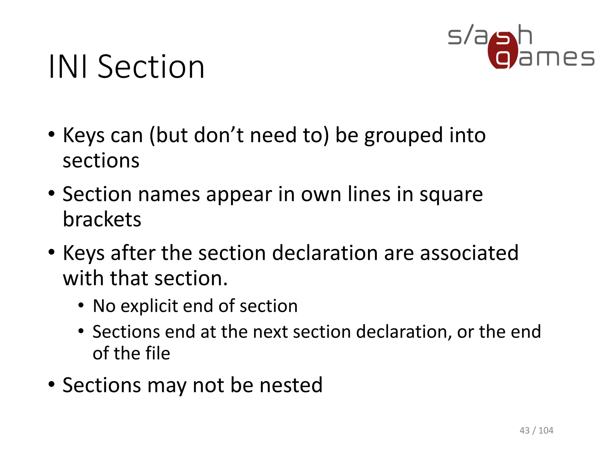 INI Section
• Keys can (but don’t need to) be grouped into
sections
• Section names appear in own lines in square
brackets
• Keys after the section declaration are associated
with that section.
• No explicit end of section
• Sections end at the next section declaration, or the end
of the file
• Sections may not be nested
43 / 104
 