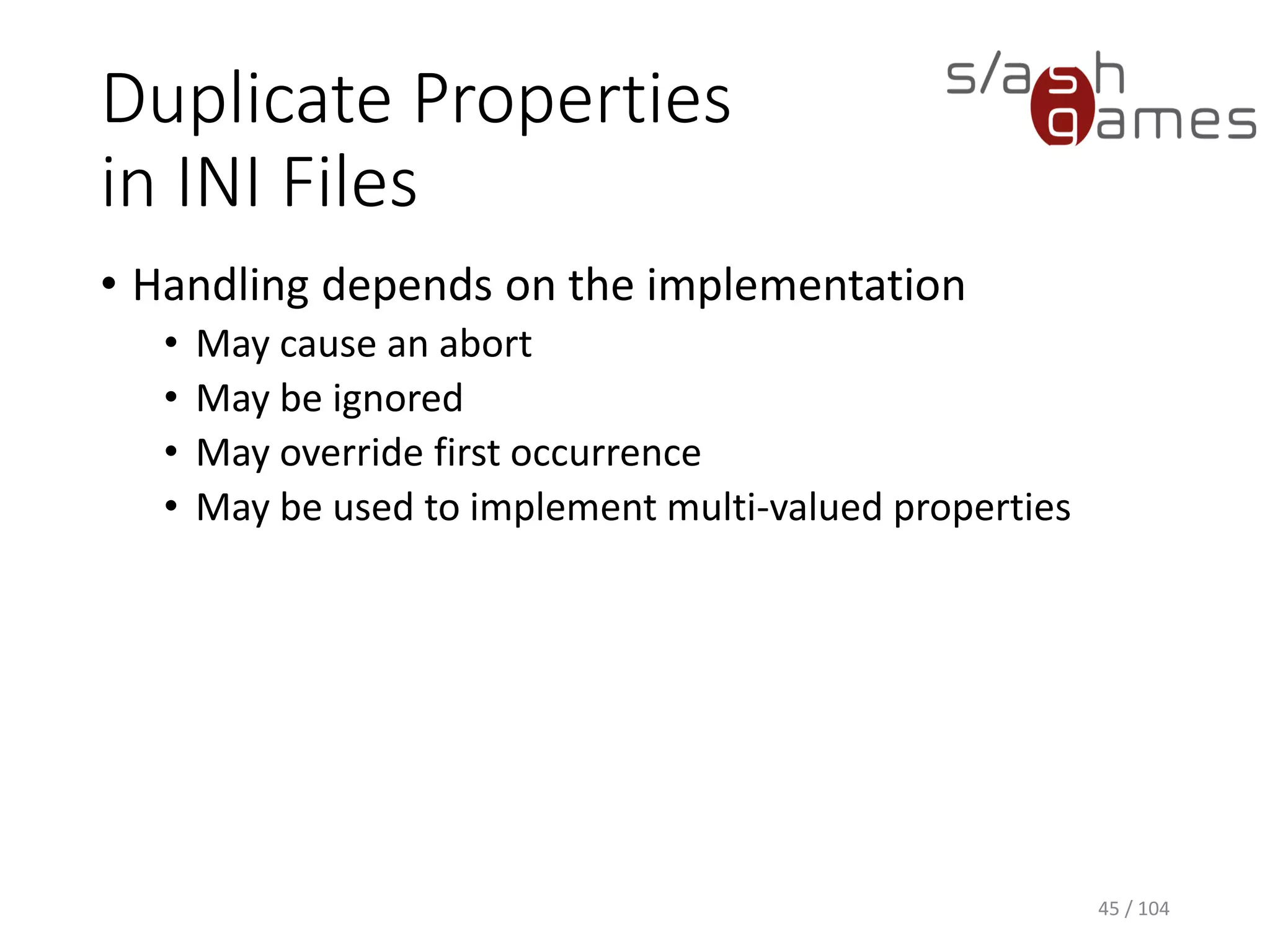 Duplicate Properties
in INI Files
• Handling depends on the implementation
• May cause an abort
• May be ignored
• May override first occurrence
• May be used to implement multi-valued properties
45 / 104
 