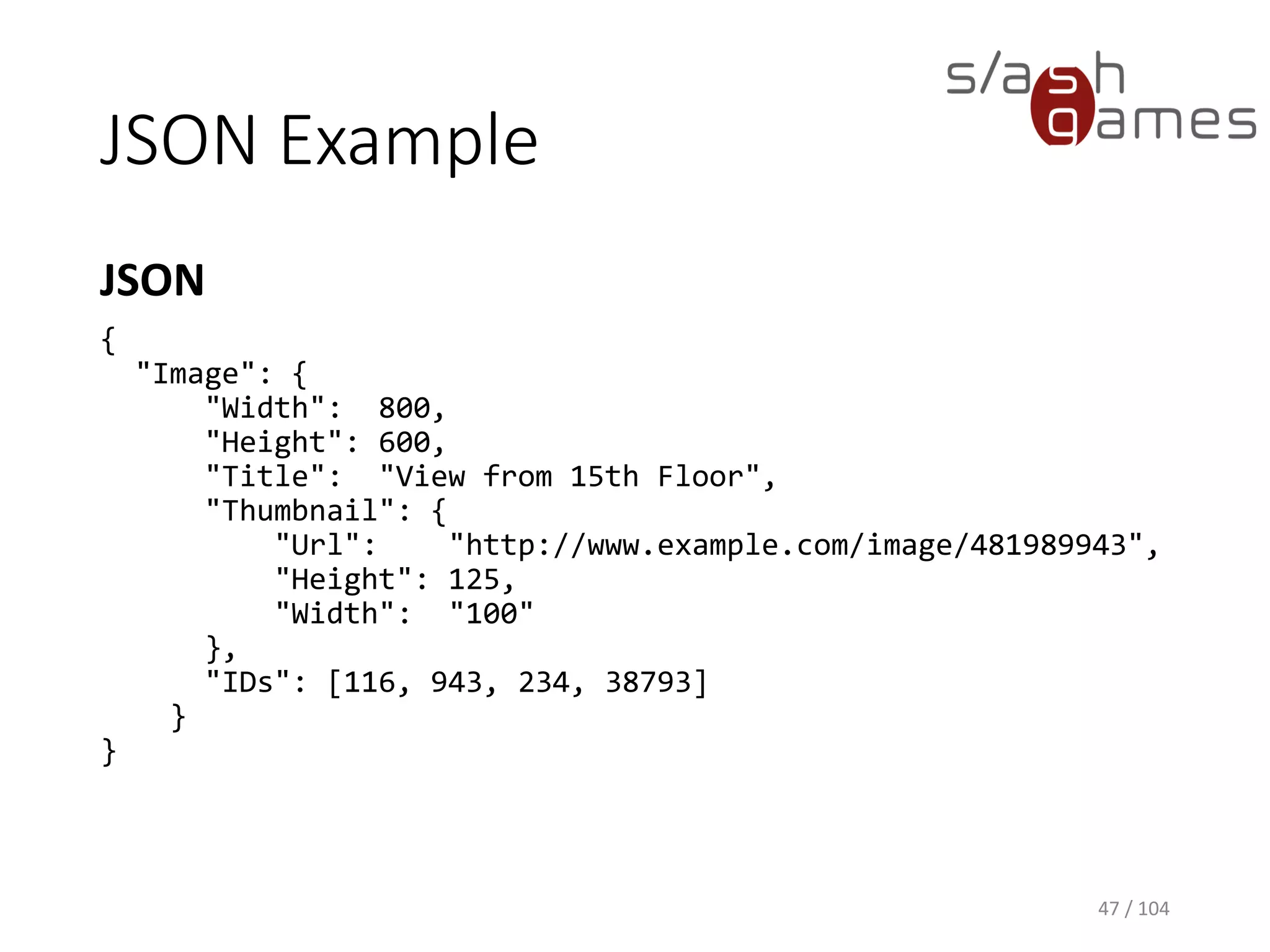 JSON Example
JSON
47 / 104
{
"Image": {
"Width": 800,
"Height": 600,
"Title": "View from 15th Floor",
"Thumbnail": {
"Url": "http://www.example.com/image/481989943",
"Height": 125,
"Width": "100"
},
"IDs": [116, 943, 234, 38793]
}
}
 