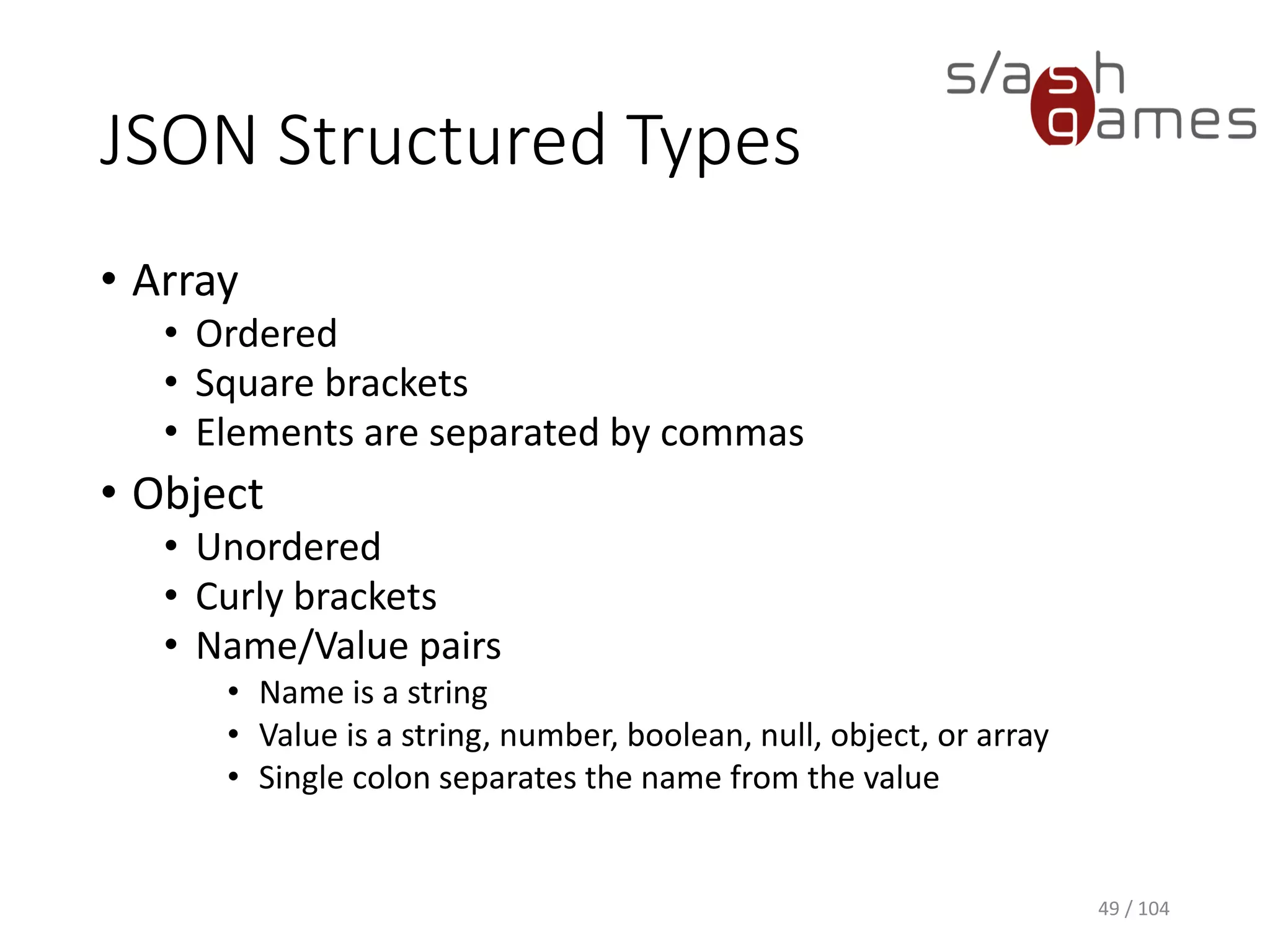 JSON Structured Types
• Array
• Ordered
• Square brackets
• Elements are separated by commas
• Object
• Unordered
• Curly brackets
• Name/Value pairs
• Name is a string
• Value is a string, number, boolean, null, object, or array
• Single colon separates the name from the value
49 / 104
 