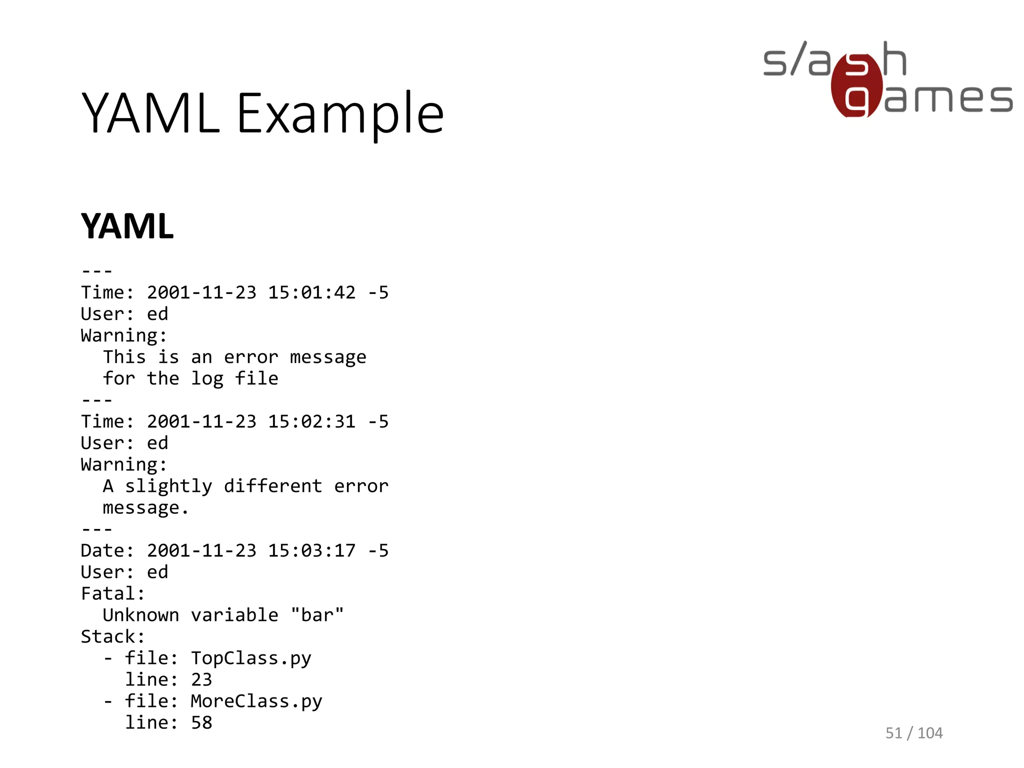 YAML Example
YAML
51 / 104
---
Time: 2001-11-23 15:01:42 -5
User: ed
Warning:
This is an error message
for the log file
---
Time: 2001-11-23 15:02:31 -5
User: ed
Warning:
A slightly different error
message.
---
Date: 2001-11-23 15:03:17 -5
User: ed
Fatal:
Unknown variable "bar"
Stack:
- file: TopClass.py
line: 23
- file: MoreClass.py
line: 58
 
