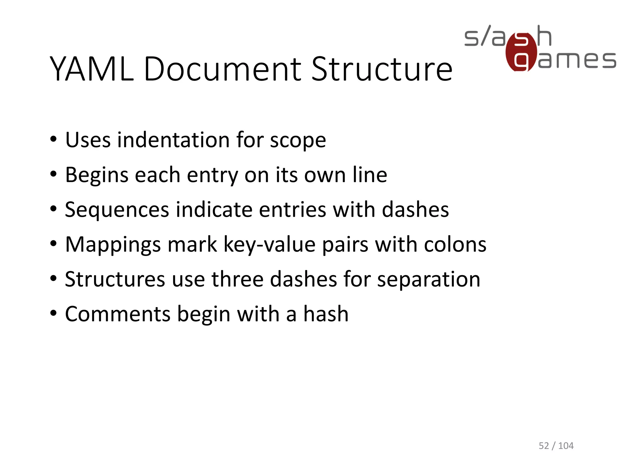 YAML Document Structure
• Uses indentation for scope
• Begins each entry on its own line
• Sequences indicate entries with dashes
• Mappings mark key-value pairs with colons
• Structures use three dashes for separation
• Comments begin with a hash
52 / 104
 