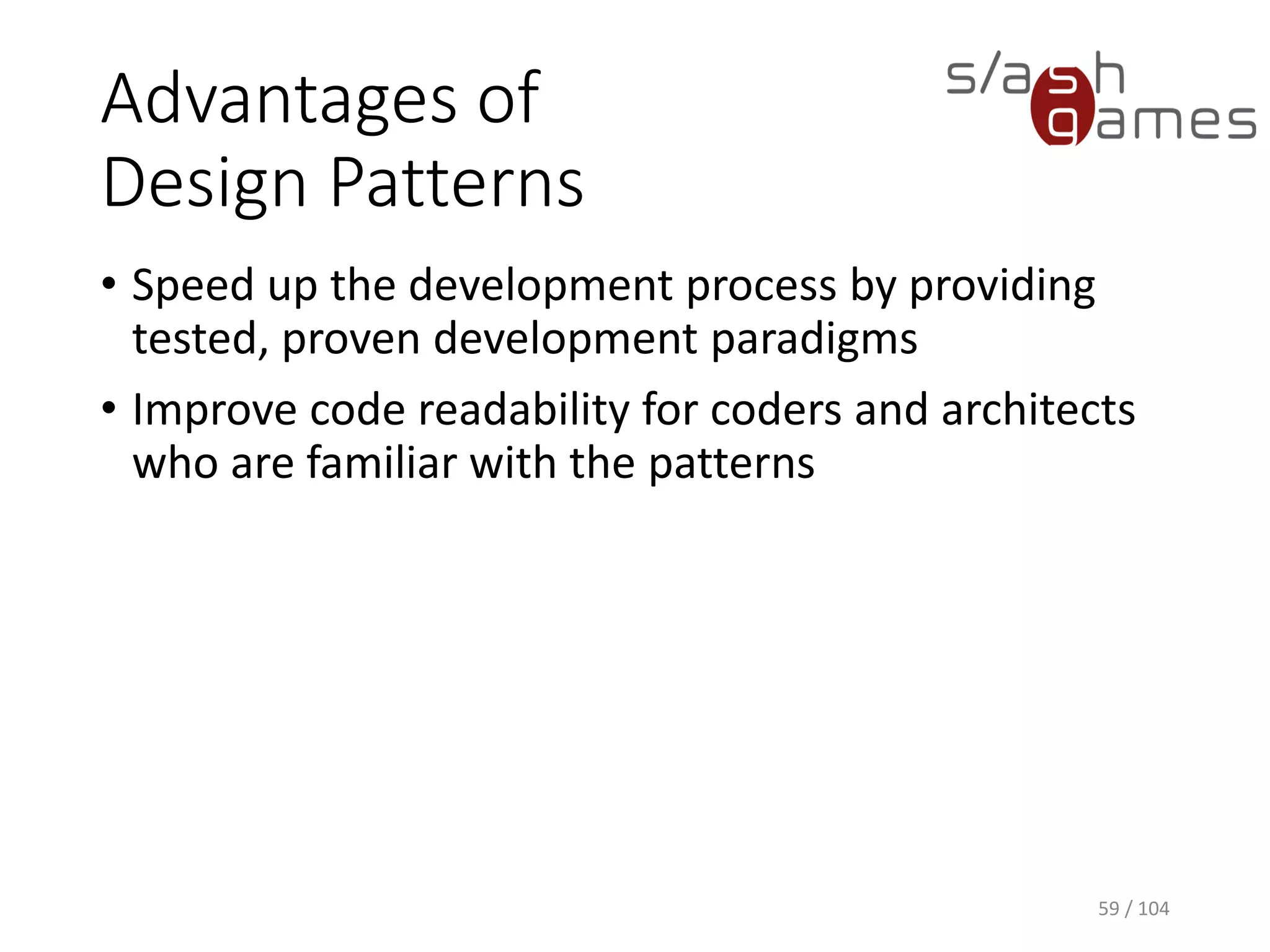 Design Patterns
• General reusable solution to a commonly occurring
problem within a given context
• Formalized best practices that the programmer
must implement themselves in the application
• Not a finished design that can be transformed directly
into source code
• Gained popularity in computer science after the
book Design Patterns: Elements of Reusable Object-
Oriented Software was published in 1994 by the so-
called "Gang of Four" (Gamma et al.)
59 / 104
 