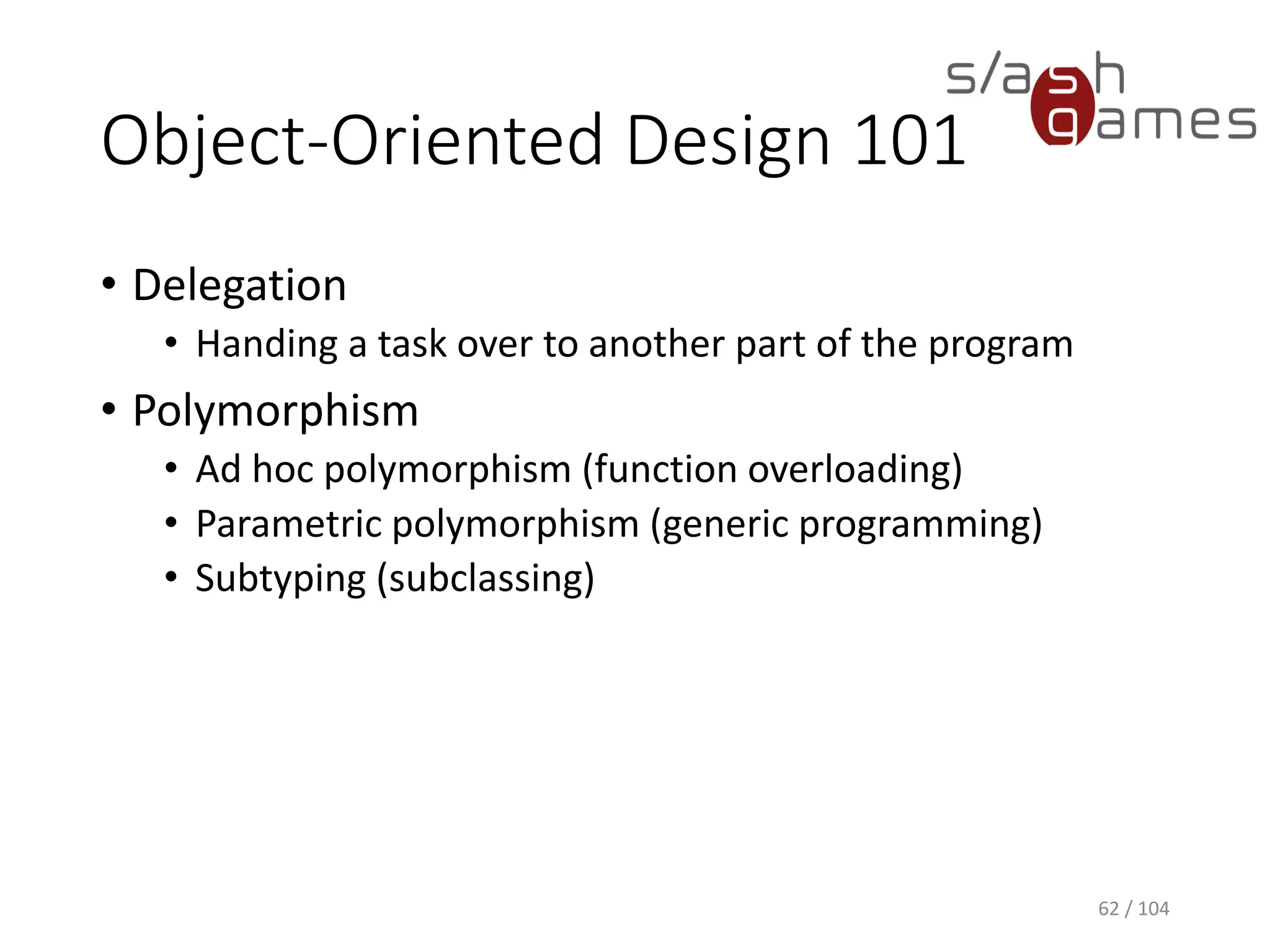 Object-Oriented Design 101
• Aggregation
• Combine simple objects or data types into more
complex ones
• Usually expressed by means of references from one
object to another
• Inheritance
• Adding detail to a general data type to create a more
specific data type
62 / 104
 