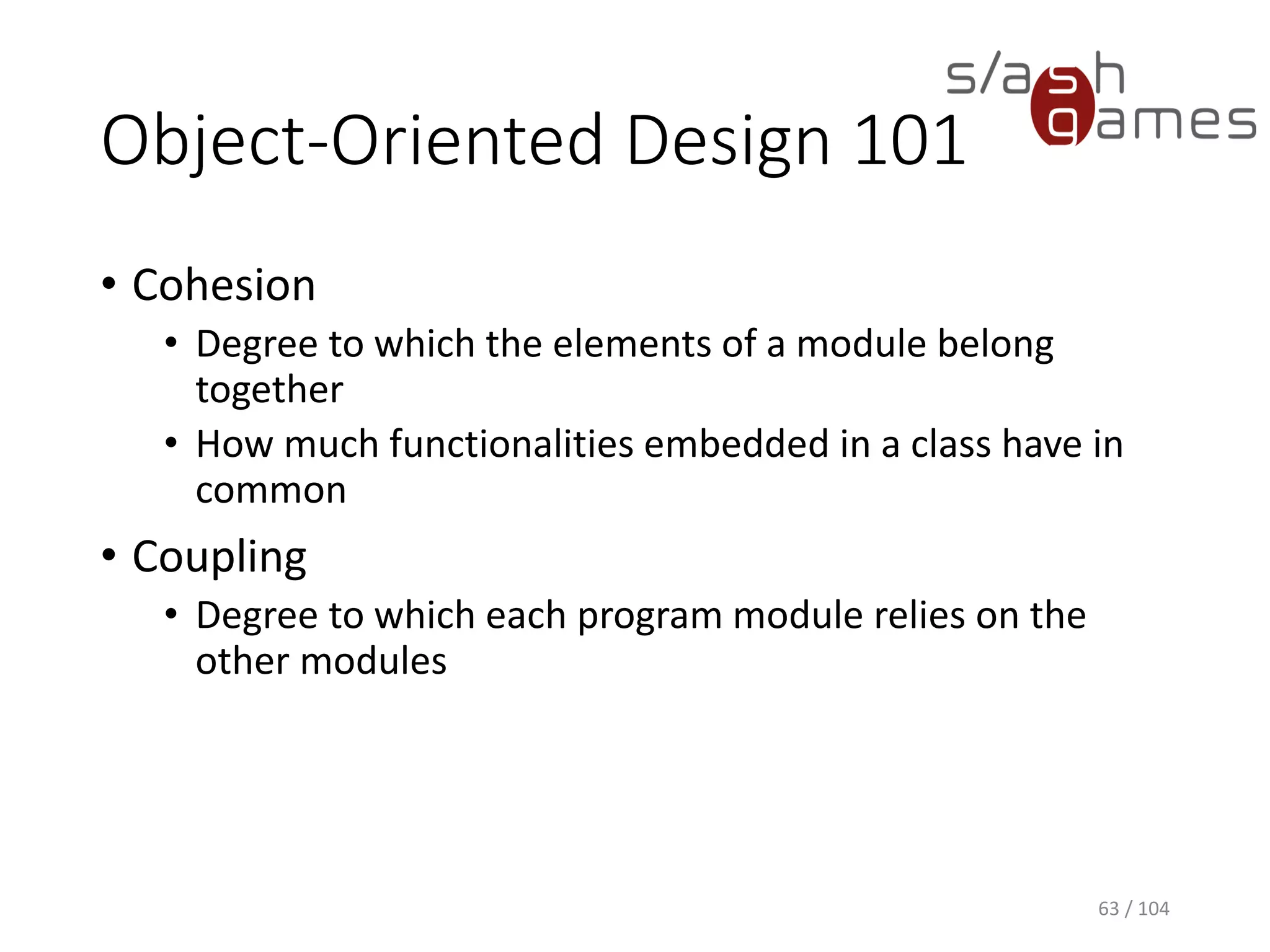 Object-Oriented Design 101
• Delegation
• Handing a task over to another part of the program
• Polymorphism
• Ad hoc polymorphism (function overloading)
• Parametric polymorphism (generic programming)
• Subtyping (subclassing)
63 / 104
 