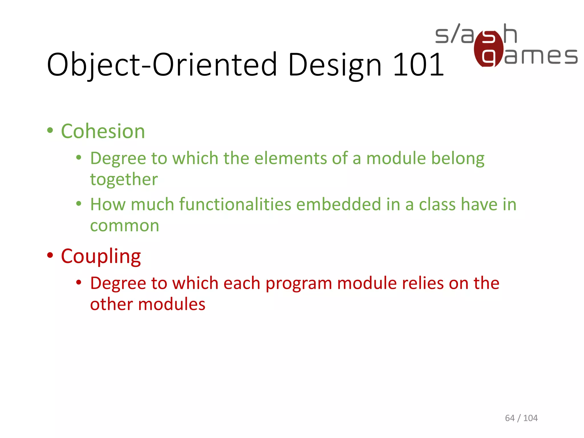 Object-Oriented Design 101
• Cohesion
• Degree to which the elements of a module belong
together
• How much functionalities embedded in a class have in
common
• Coupling
• Degree to which each program module relies on the
other modules
64 / 104
 