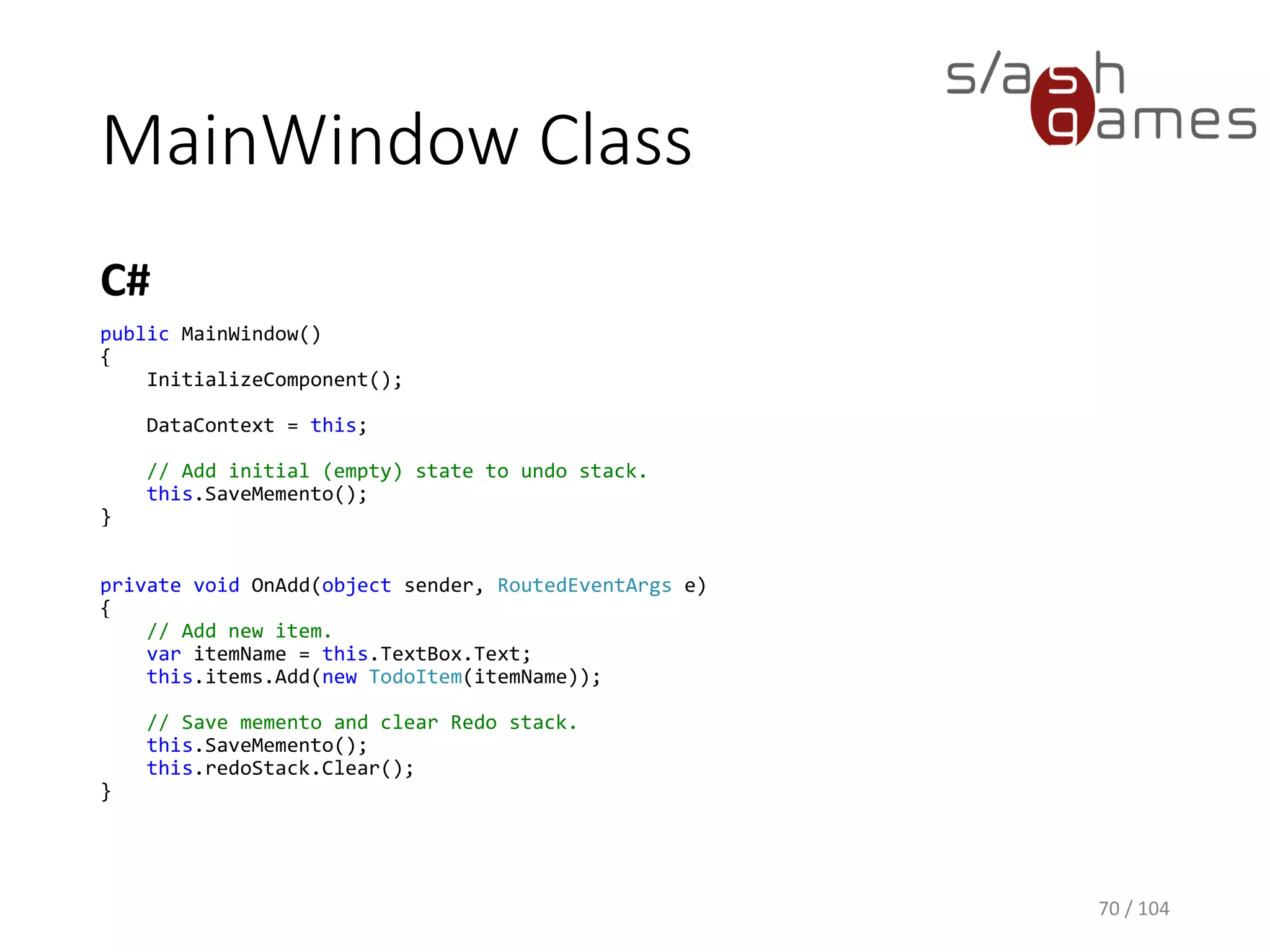 MainWindow Class
C#
70 / 104
private Stack<Memento> undoStack = new Stack<Memento>();
private Stack<Memento> redoStack = new Stack<Memento>();
private void SaveMemento()
{
Memento memento = new Memento { Items = new ObservableCollection<TodoItem>(this.items) };
this.undoStack.Push(memento);
}
private void RestoreFromMemento(Memento memento)
{
this.items.Clear();
foreach (var item in memento.Items)
{
this.items.Add(item);
}
}
 