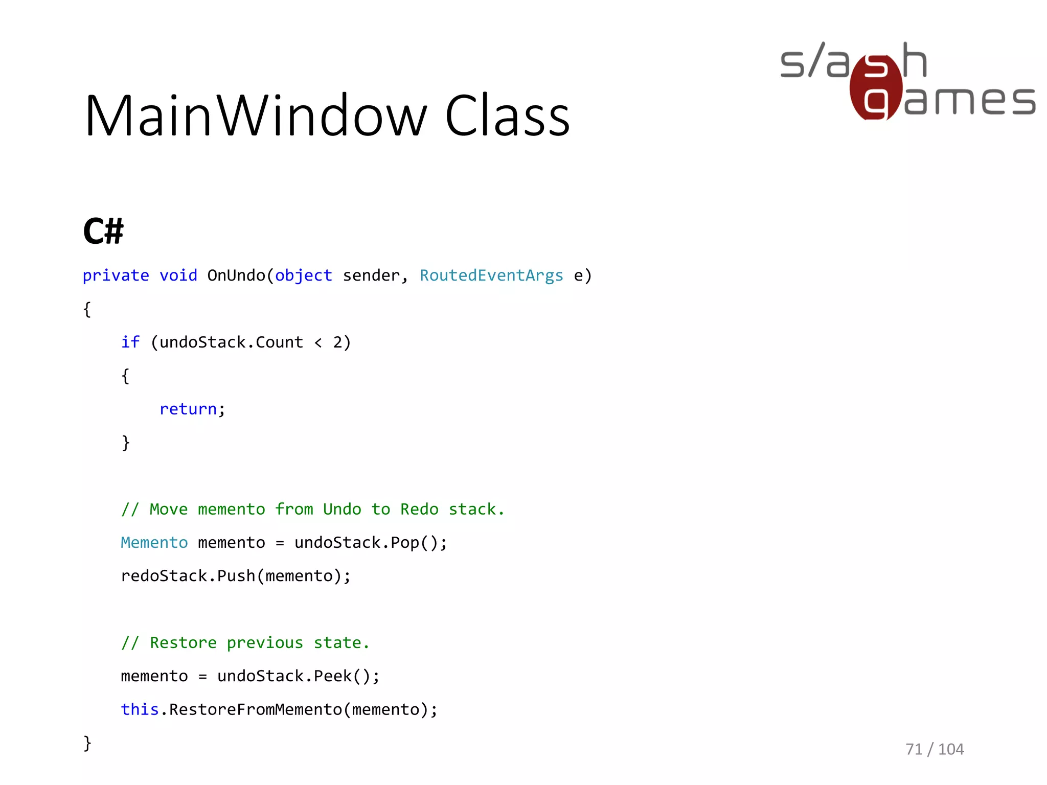 MainWindow Class
C#
71 / 104
public MainWindow()
{
InitializeComponent();
DataContext = this;
// Add initial (empty) state to undo stack.
this.SaveMemento();
}
private void OnAdd(object sender, RoutedEventArgs e)
{
// Add new item.
var itemName = this.TextBox.Text;
this.items.Add(new TodoItem(itemName));
// Save memento and clear Redo stack.
this.SaveMemento();
this.redoStack.Clear();
}
 