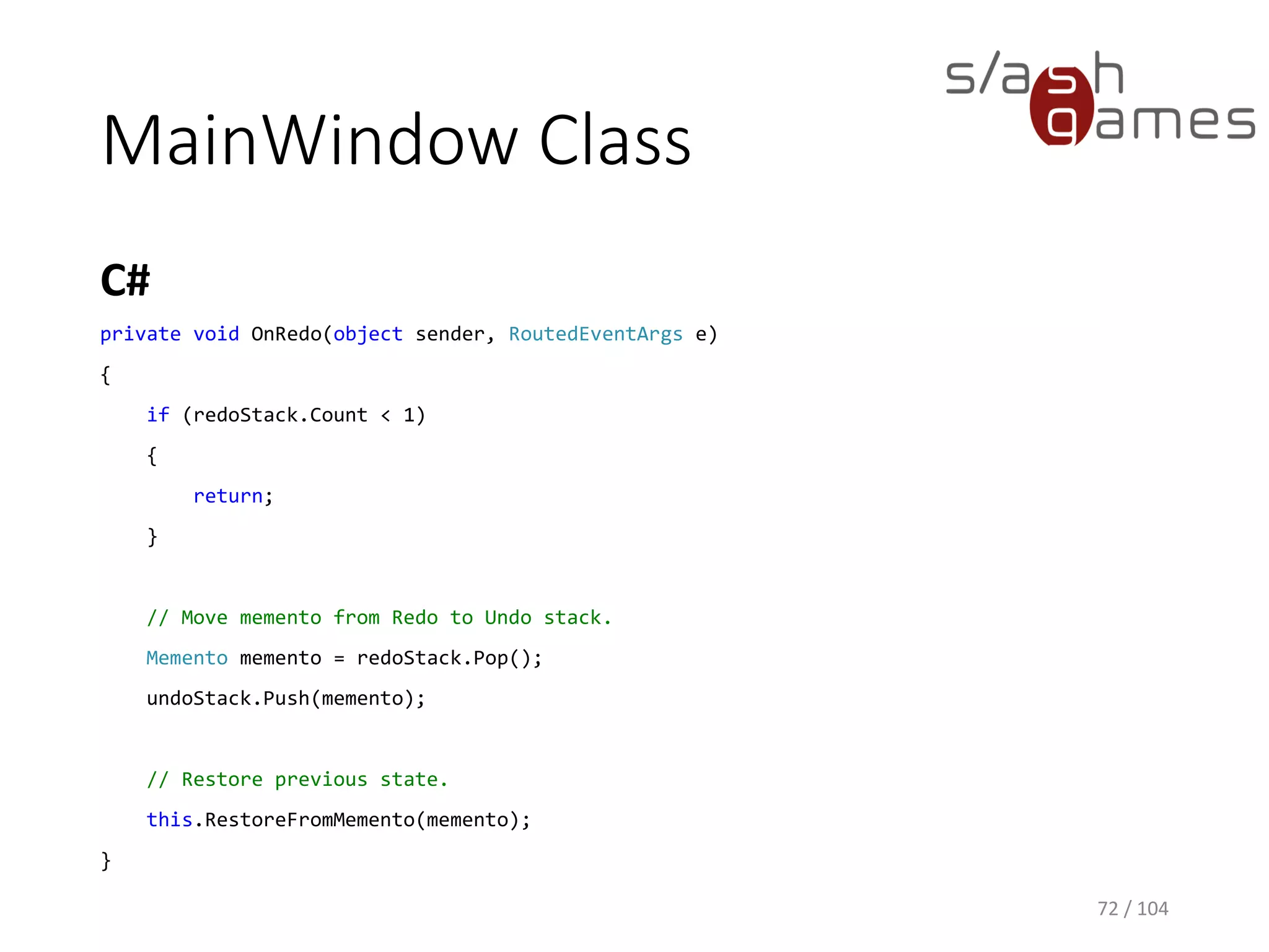 MainWindow Class
C#
72 / 104
private void OnUndo(object sender, RoutedEventArgs e)
{
if (undoStack.Count < 2)
{
return;
}
// Move memento from Undo to Redo stack.
Memento memento = undoStack.Pop();
redoStack.Push(memento);
// Restore previous state.
memento = undoStack.Peek();
this.RestoreFromMemento(memento);
}
 