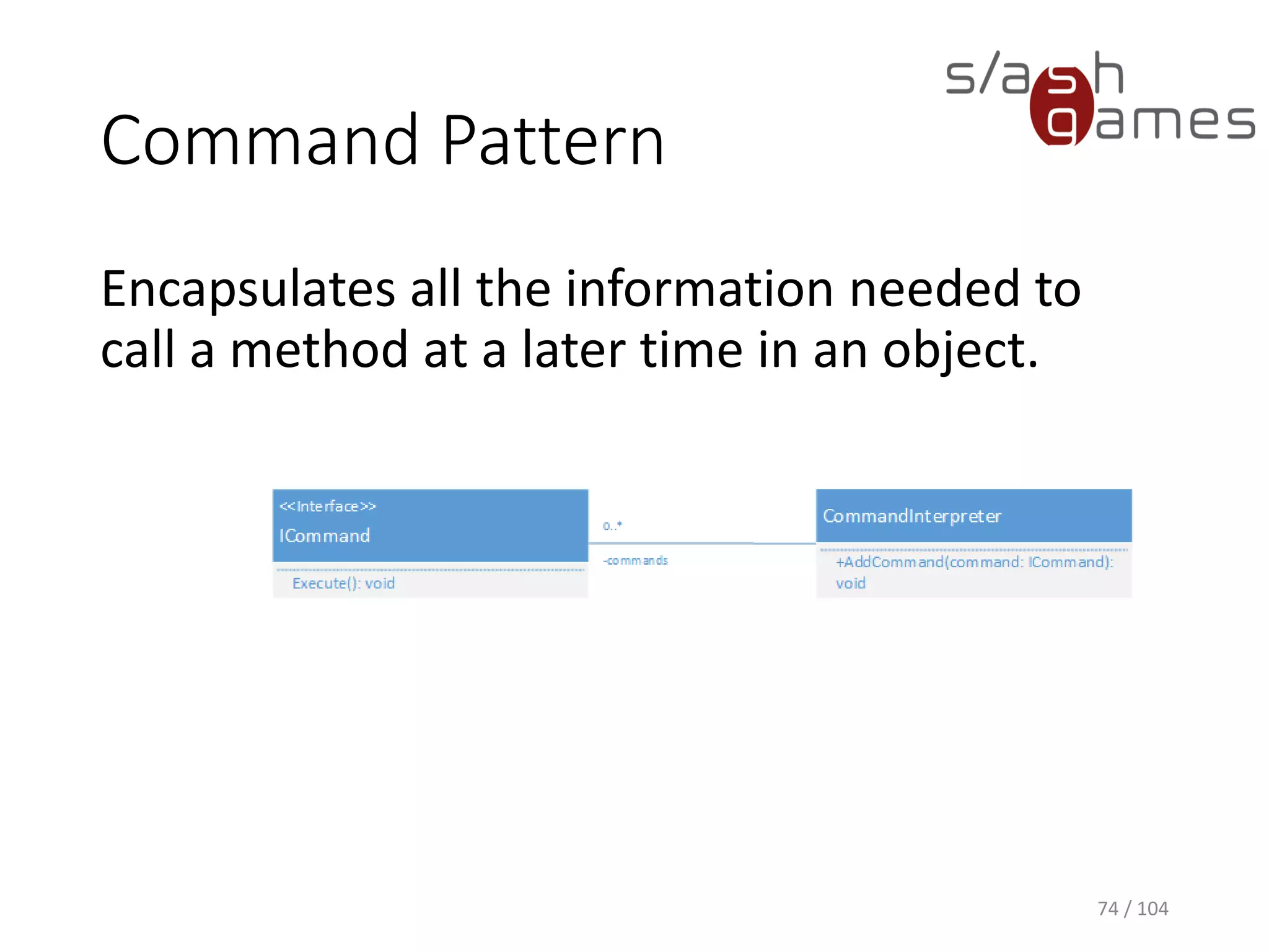 Command Pattern
Encapsulates all the information needed to
call a method at a later time in an object.
74 / 104
Examples:
• Networking
• Replays
• AI
• Undo
 