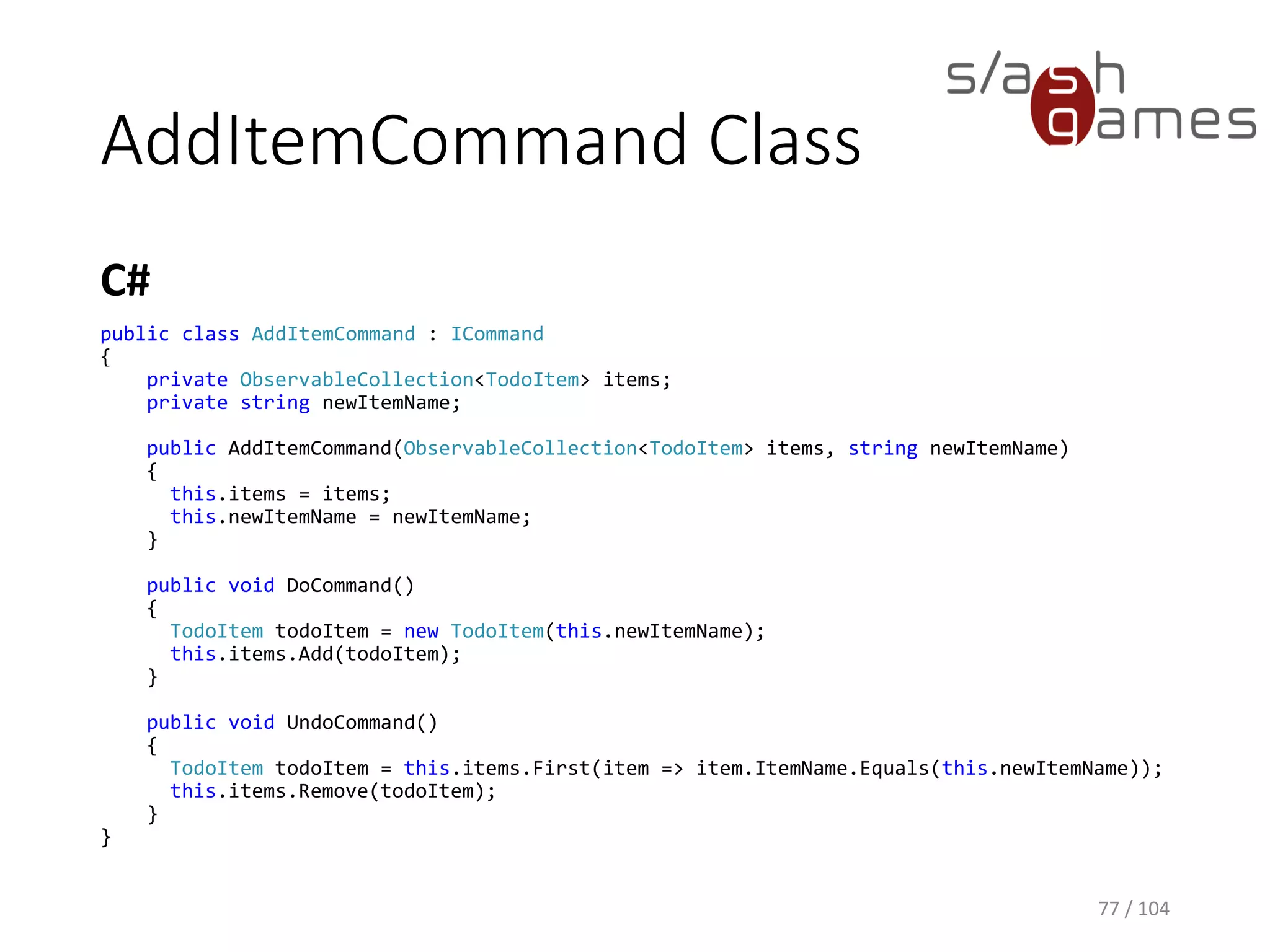 ICommand Interface
C#
77 / 104
public interface ICommand
{
void DoCommand();
void UndoCommand();
}
 