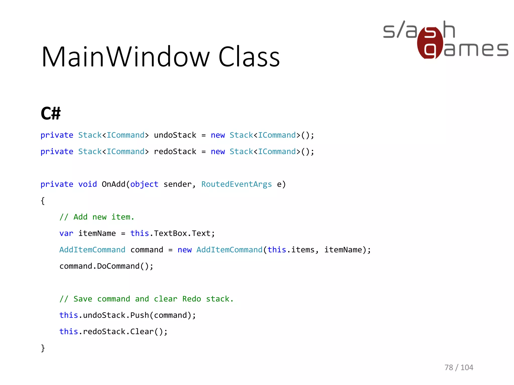 AddItemCommand Class
C#
78 / 104
public class AddItemCommand : ICommand
{
private ObservableCollection<TodoItem> items;
private string newItemName;
public AddItemCommand(ObservableCollection<TodoItem> items, string newItemName)
{
this.items = items;
this.newItemName = newItemName;
}
public void DoCommand()
{
TodoItem todoItem = new TodoItem(this.newItemName);
this.items.Add(todoItem);
}
public void UndoCommand()
{
TodoItem todoItem = this.items.First(item => item.ItemName.Equals(this.newItemName));
this.items.Remove(todoItem);
}
}
 