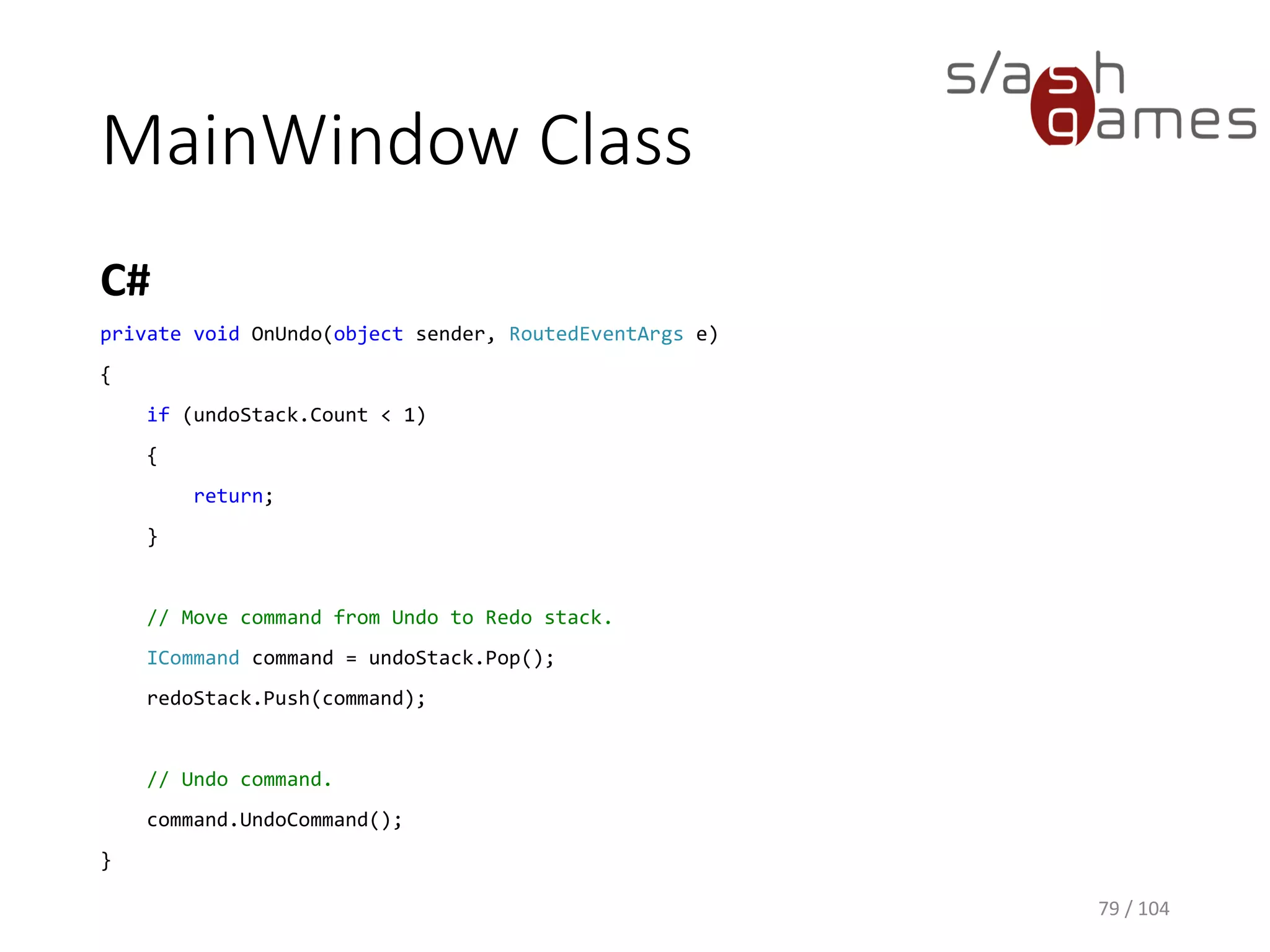 MainWindow Class
C#
79 / 104
private Stack<ICommand> undoStack = new Stack<ICommand>();
private Stack<ICommand> redoStack = new Stack<ICommand>();
private void OnAdd(object sender, RoutedEventArgs e)
{
// Add new item.
var itemName = this.TextBox.Text;
AddItemCommand command = new AddItemCommand(this.items, itemName);
command.DoCommand();
// Save command and clear Redo stack.
this.undoStack.Push(command);
this.redoStack.Clear();
}
 