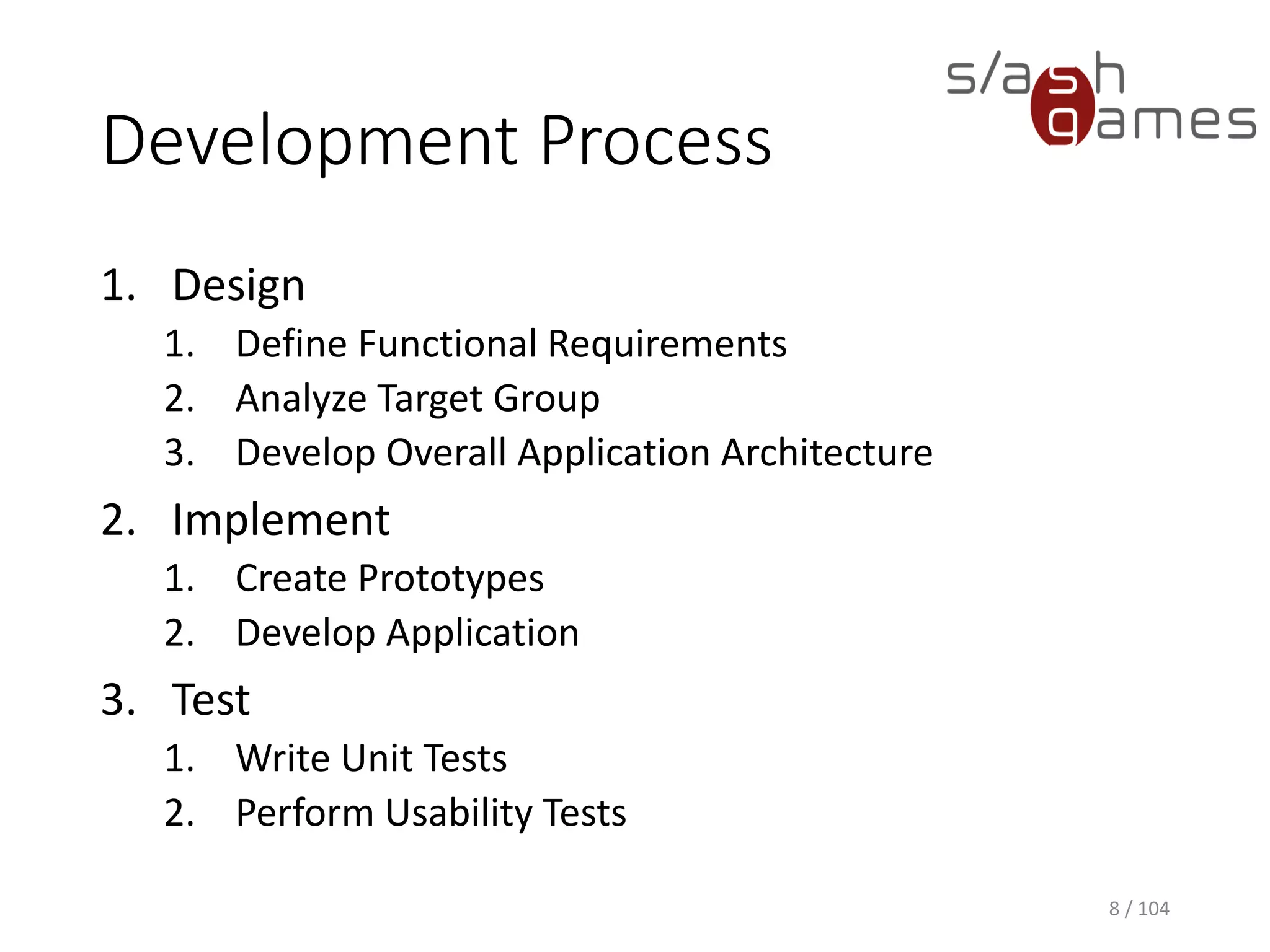Development Process
1. Design
1. Define Functional Requirements
2. Analyze Target Group
3. Develop Overall Application Architecture
2. Implement
1. Create Prototypes
2. Develop Application
3. Test
1. Write Unit Tests
2. Perform Usability Tests
8 / 104
 