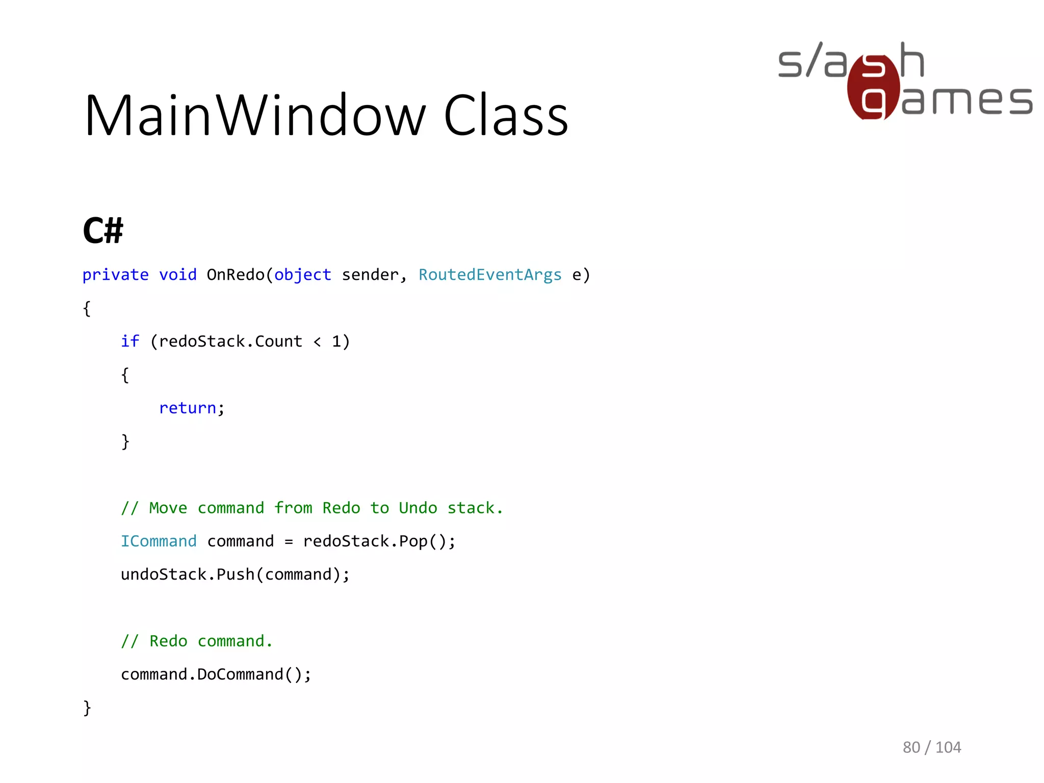 MainWindow Class
C#
80 / 104
private void OnUndo(object sender, RoutedEventArgs e)
{
if (undoStack.Count < 1)
{
return;
}
// Move command from Undo to Redo stack.
ICommand command = undoStack.Pop();
redoStack.Push(command);
// Undo command.
command.UndoCommand();
}
 