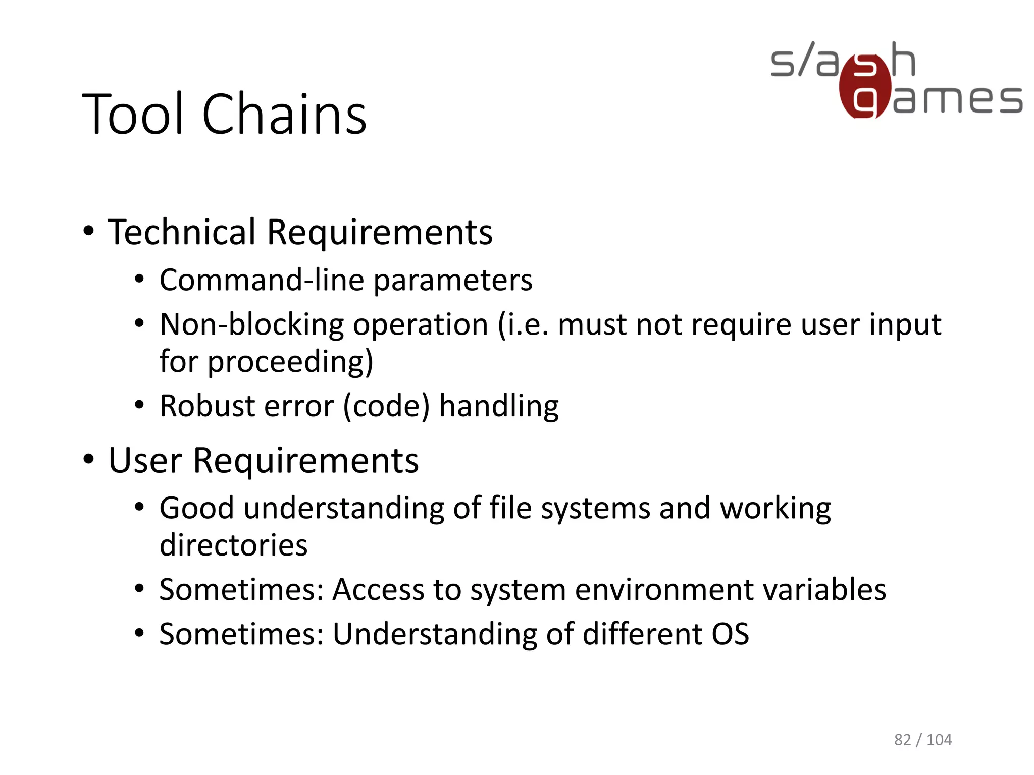 Tool Chains
• Output of one tool is used as input for another
• Photoshop -> Sprite Packer, Texture Compression
• Build Server -> Git, MSbuild, Unity, NUnit
• Visual Studio -> Post-build events
• Excel -> VBA
• Localization
• Unity Editor Scripts
82 / 104
 