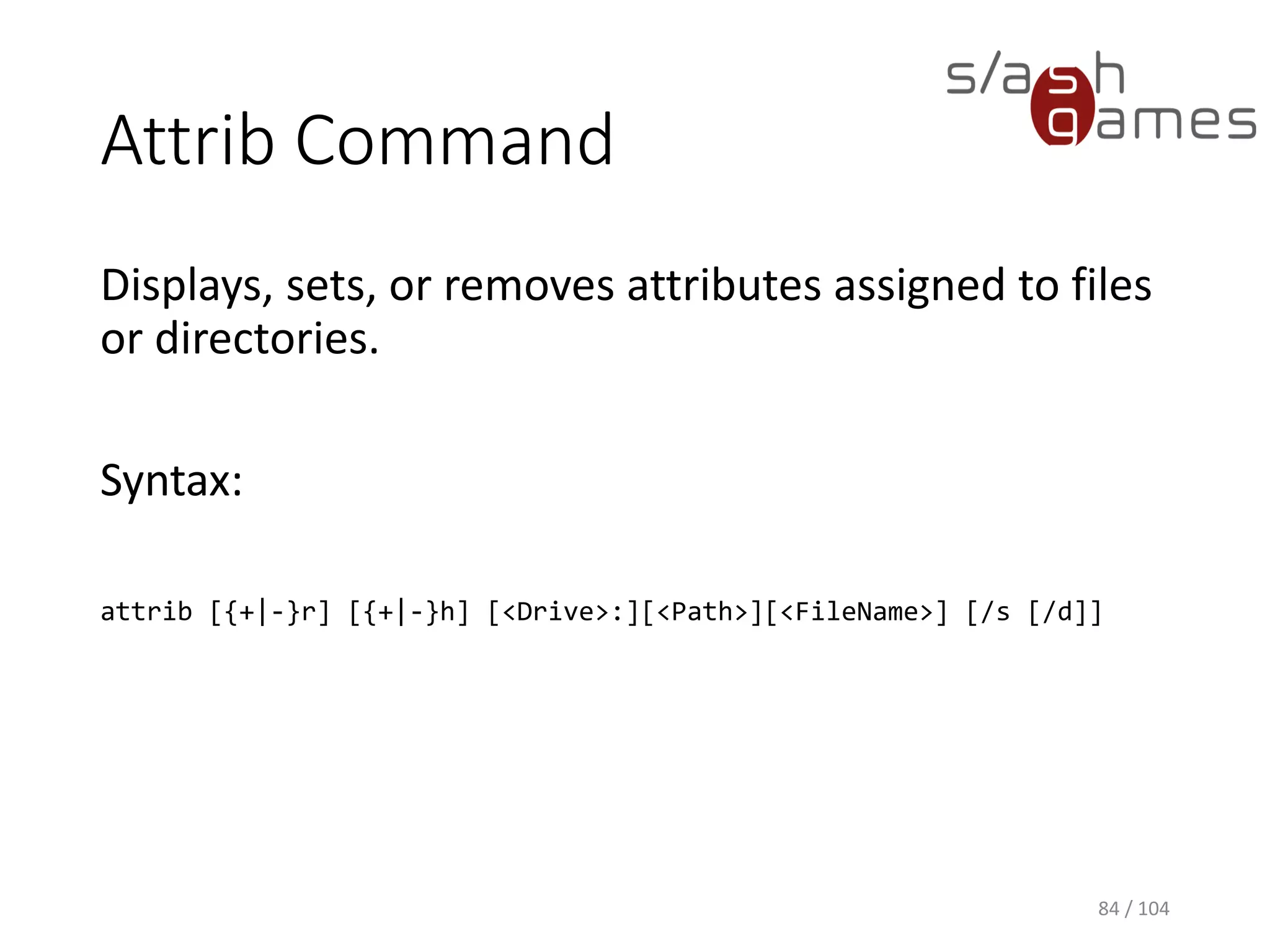 Windows Commands
84 / 104
Command Description
Attrib Displays, sets, or removes attributes assigned to files or directories.
Cd Displays the name of or changes the current directory.
Cls Clears the Command Prompt window.
Copy Copies one or more files from one location to another.
Del Deletes one or more files.
Dir Displays a list of a directory's files and subdirectories.
Echo Displays messages or turns on or off the command echoing feature.
Md Creates a directory or subdirectory.
Move Moves one or more files from one directory to another directory.
Rd Deletes a directory.
Xcopy Copies files and directories, including subdirectories.
 