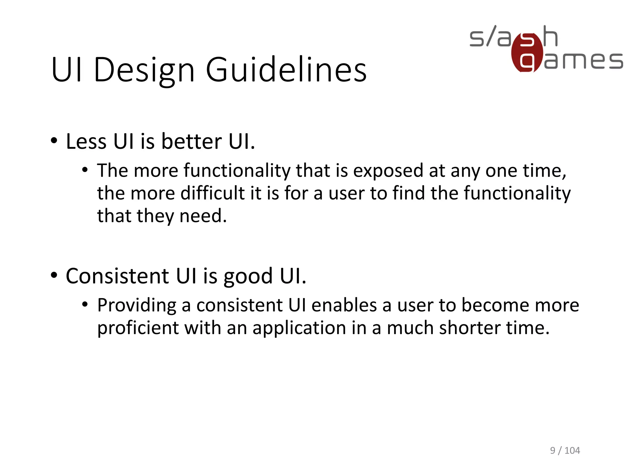 UI Design Guidelines
• Less UI is better UI.
• The more functionality that is exposed at any one time,
the more difficult it is for a user to find the functionality
that they need.
• Consistent UI is good UI.
• Providing a consistent UI enables a user to become more
proficient with an application in a much shorter time.
9 / 104
 