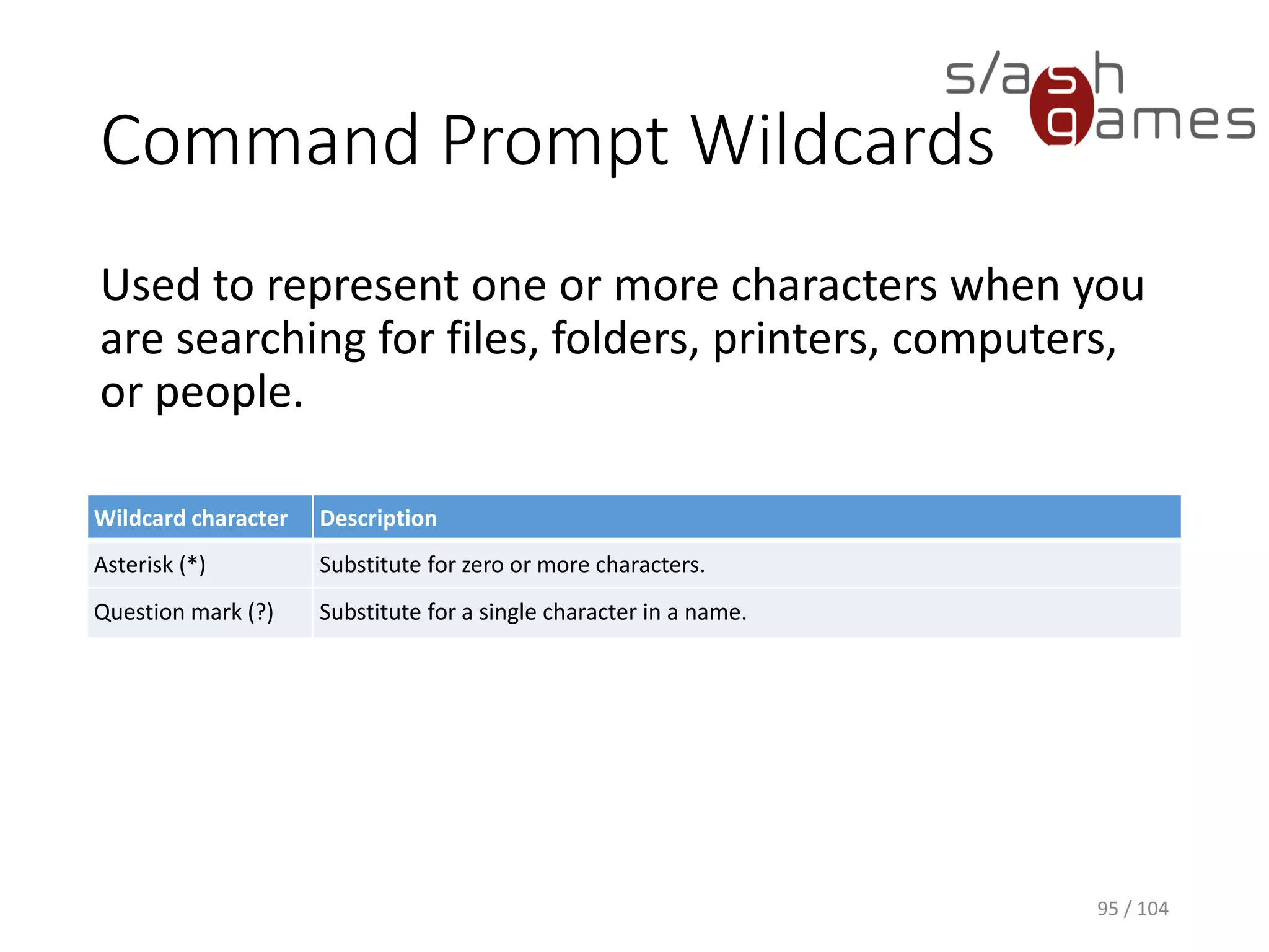 Xcopy Command
Copies files and directories, including subdirectories.
Syntax:
Xcopy <Source> <Destination> [/q] [/s] [/h]
95 / 104
 