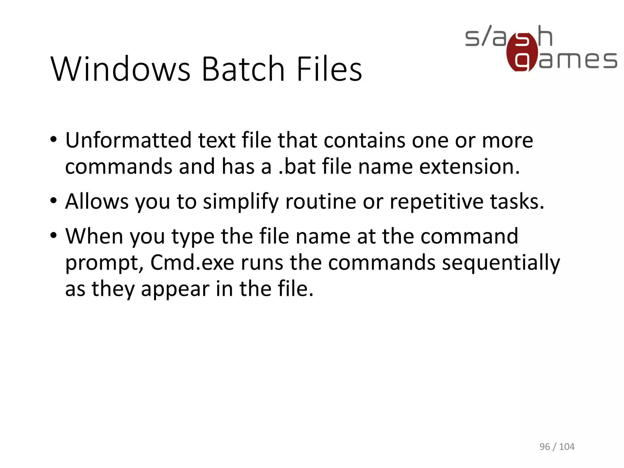 Command Prompt Wildcards
Used to represent one or more characters when you
are searching for files, folders, printers, computers,
or people.
96 / 104
Wildcard character Description
Asterisk (*) Substitute for zero or more characters.
Question mark (?) Substitute for a single character in a name.
 