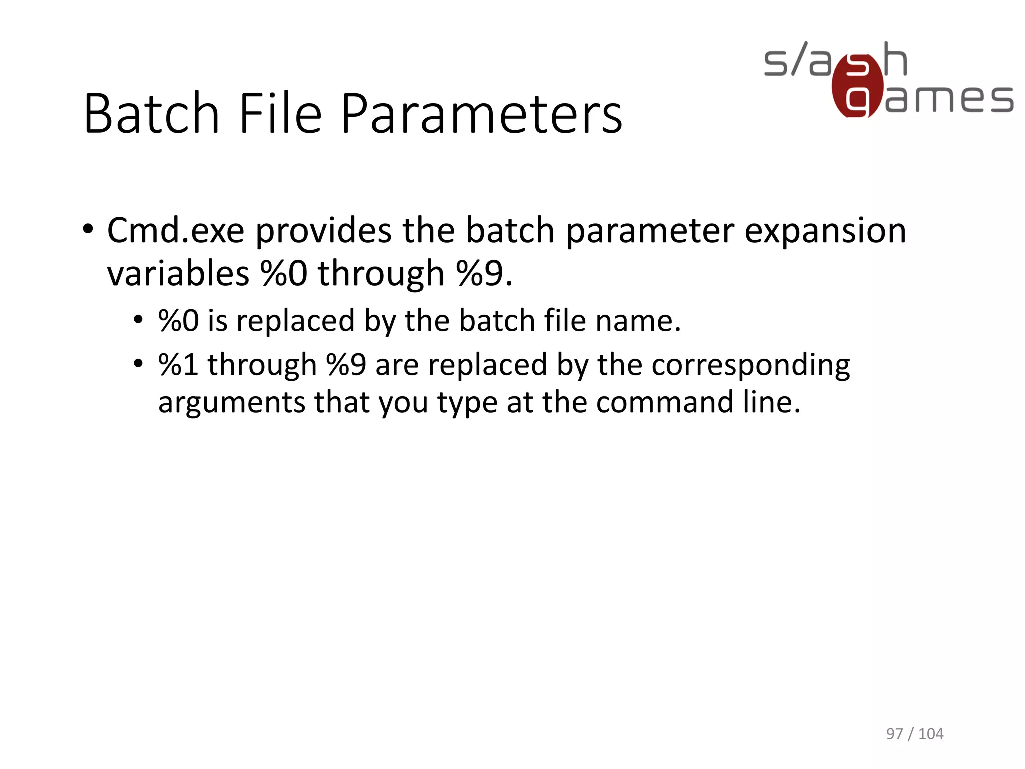 Windows Batch Files
• Unformatted text file that contains one or more
commands and has a .bat file name extension.
• Allows you to simplify routine or repetitive tasks.
• When you type the file name at the command
prompt, Cmd.exe runs the commands sequentially
as they appear in the file.
97 / 104
 