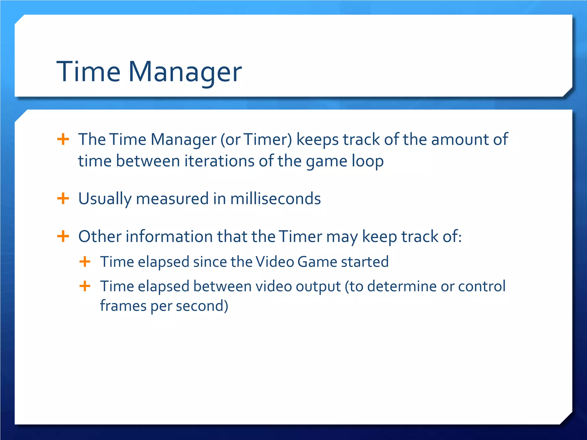 Time Manager 
 
The Time Manager (or Timer) keeps track of the amount of time between iterations of the game loop 
 
Usually measured in milliseconds 
 
Other information that the Timer may keep track of: 
 
Time elapsed since the Video Game started 
 
Time elapsed between video output (to determine or control frames per second)  