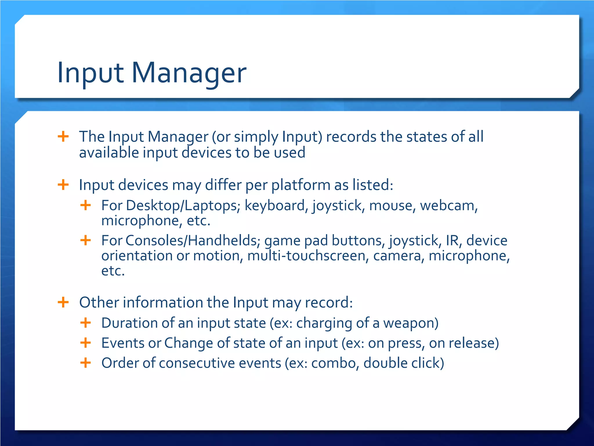 Input Manager 
 
The Input Manager (or simply Input) records the states of all available input devices to be used 
 
Input devices may differ per platform as listed: 
 
For Desktop/Laptops; keyboard, joystick, mouse, webcam, microphone, etc. 
 
For Consoles/Handhelds; game pad buttons, joystick, IR, device orientation or motion, multi-touchscreen, camera, microphone, etc. 
 
Other information the Input may record: 
 
Duration of an input state (ex: charging of a weapon) 
 
Events or Change of state of an input (ex: on press, on release) 
 
Order of consecutive events (ex: combo, double click)  
