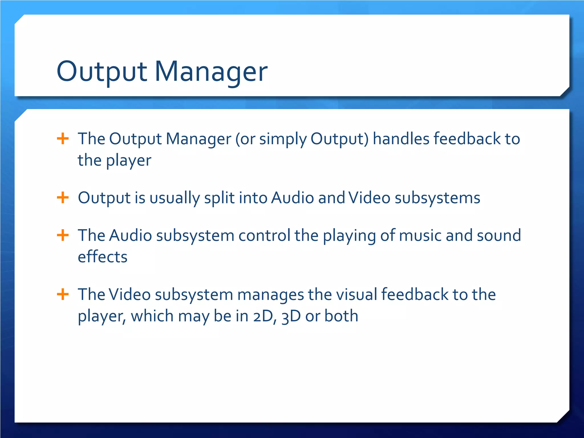 Output Manager 
 
The Output Manager (or simply Output) handles feedback to the player 
 
Output is usually split into Audio and Video subsystems 
 
The Audio subsystem control the playing of music and sound effects 
 
The Video subsystem manages the visual feedback to the player, which may be in 2D, 3D or both  