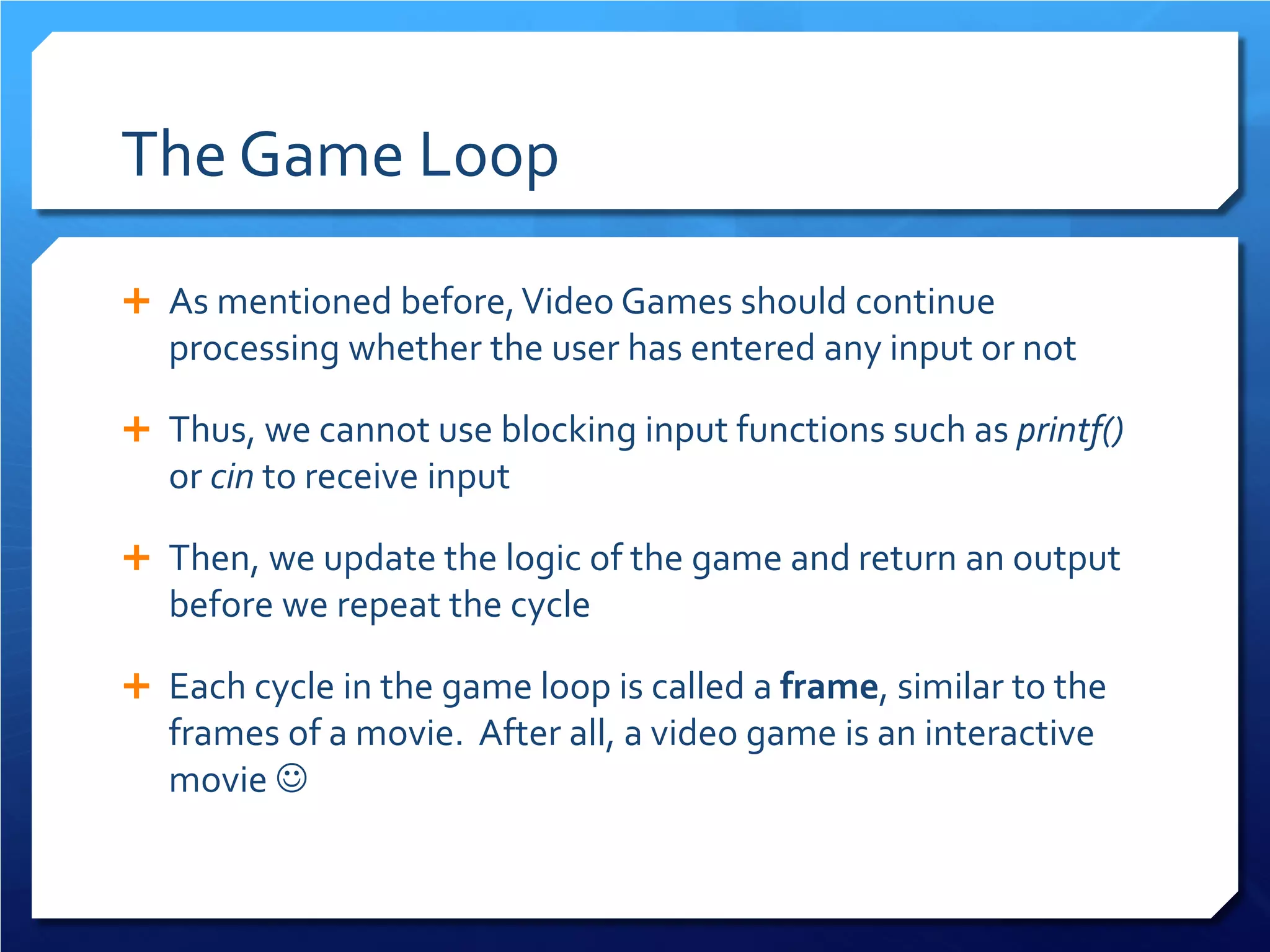 The Game Loop 
 
As mentioned before, Video Games should continue processing whether the user has entered any input or not 
 
Thus, we cannot use blocking input functions such as printf() or cin to receive input 
 
Then, we update the logic of the game and return an output before we repeat the cycle 
 
Each cycle in the game loop is called a frame, similar to the frames of a movie. After all, a video game is an interactive movie   