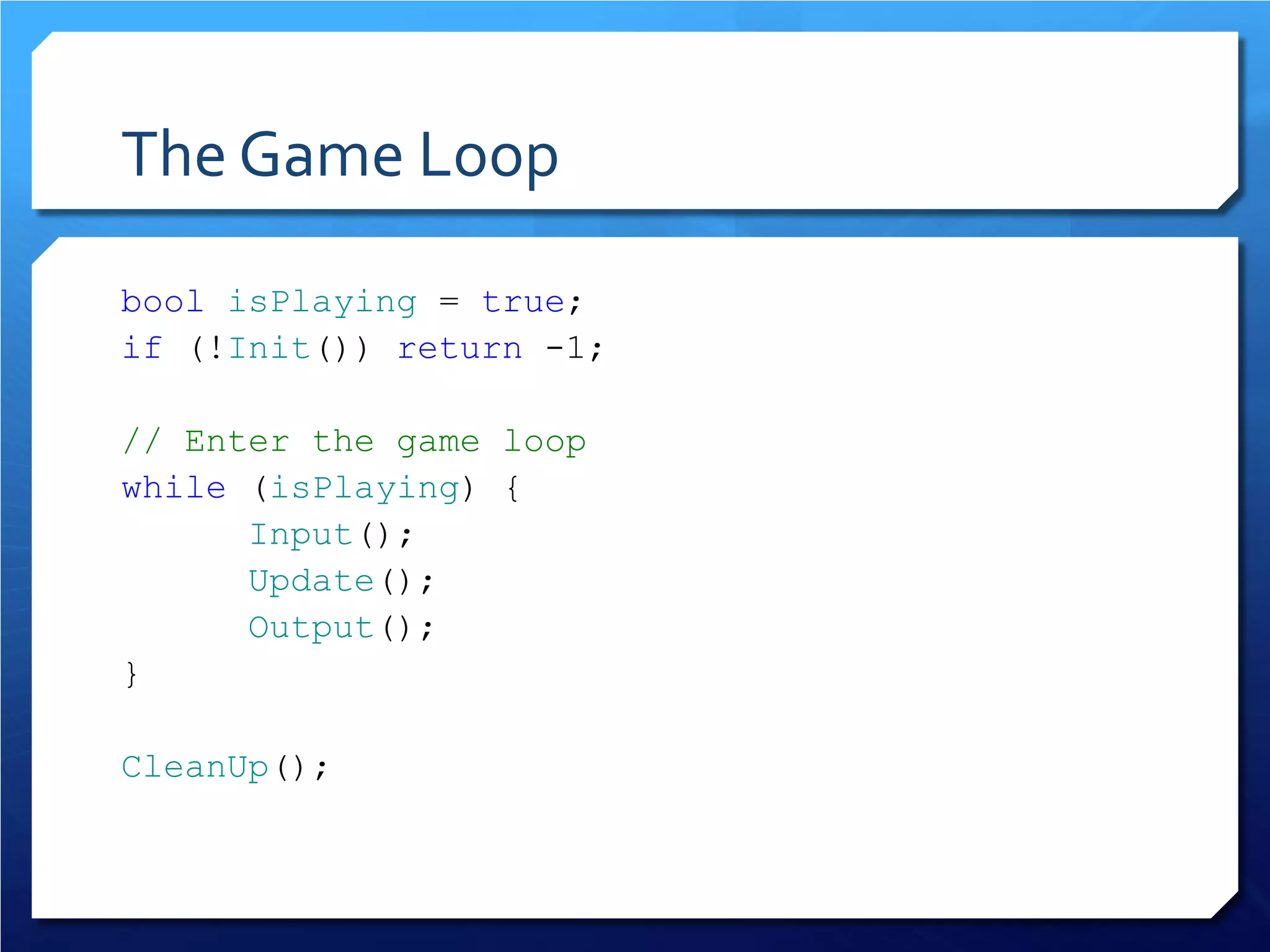 The Game Loop 
bool isPlaying = true; 
if (!Init()) return -1; 
// Enter the game loop 
while (isPlaying) { 
Input(); 
Update(); 
Output(); 
} 
CleanUp();  