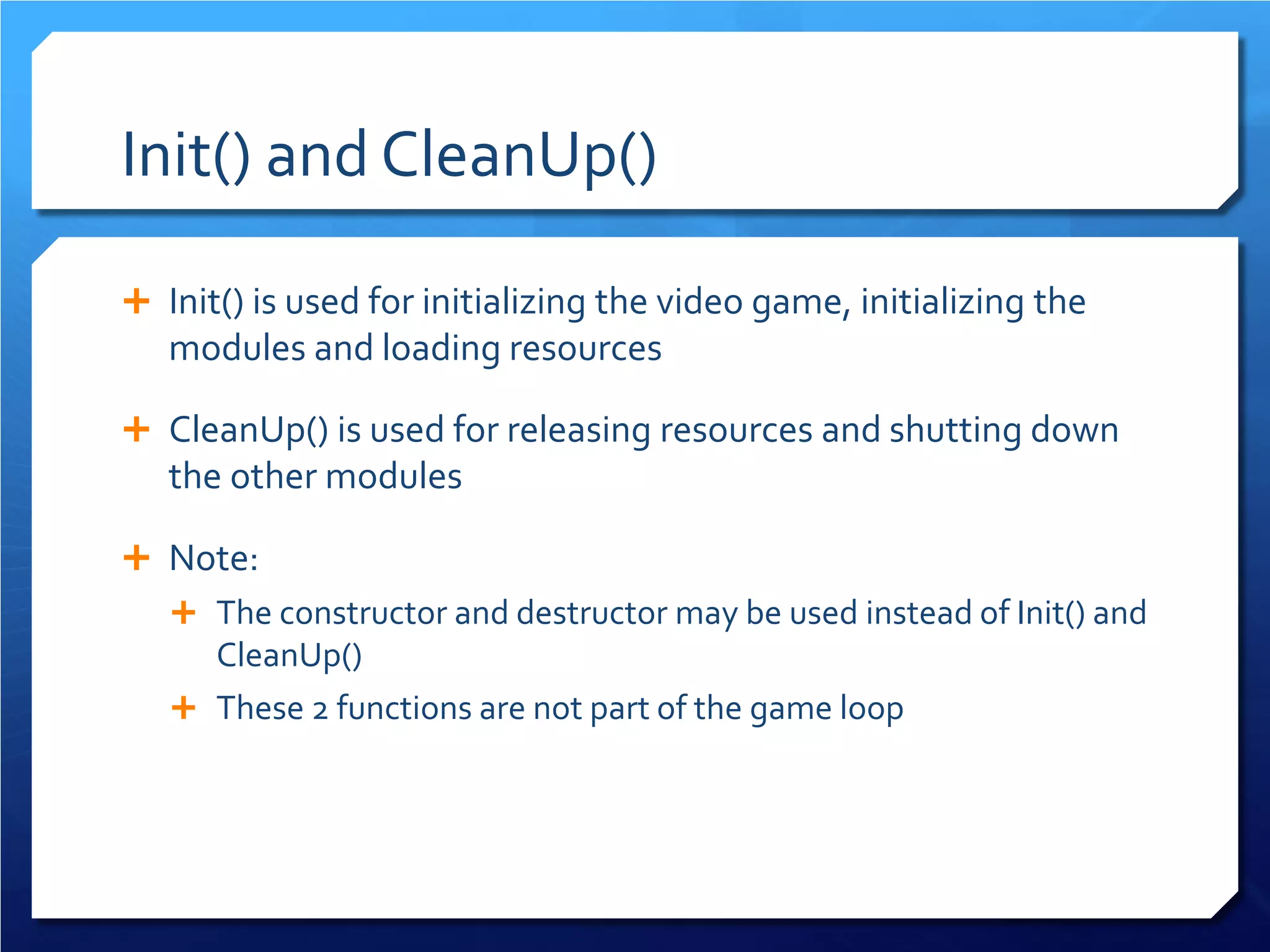 Init() and CleanUp() 
 
Init() is used for initializing the video game, initializing the modules and loading resources 
 
CleanUp() is used for releasing resources and shutting down the other modules 
 
Note: 
 
The constructor and destructor may be used instead of Init() and CleanUp() 
 
These 2 functions are not part of the game loop  