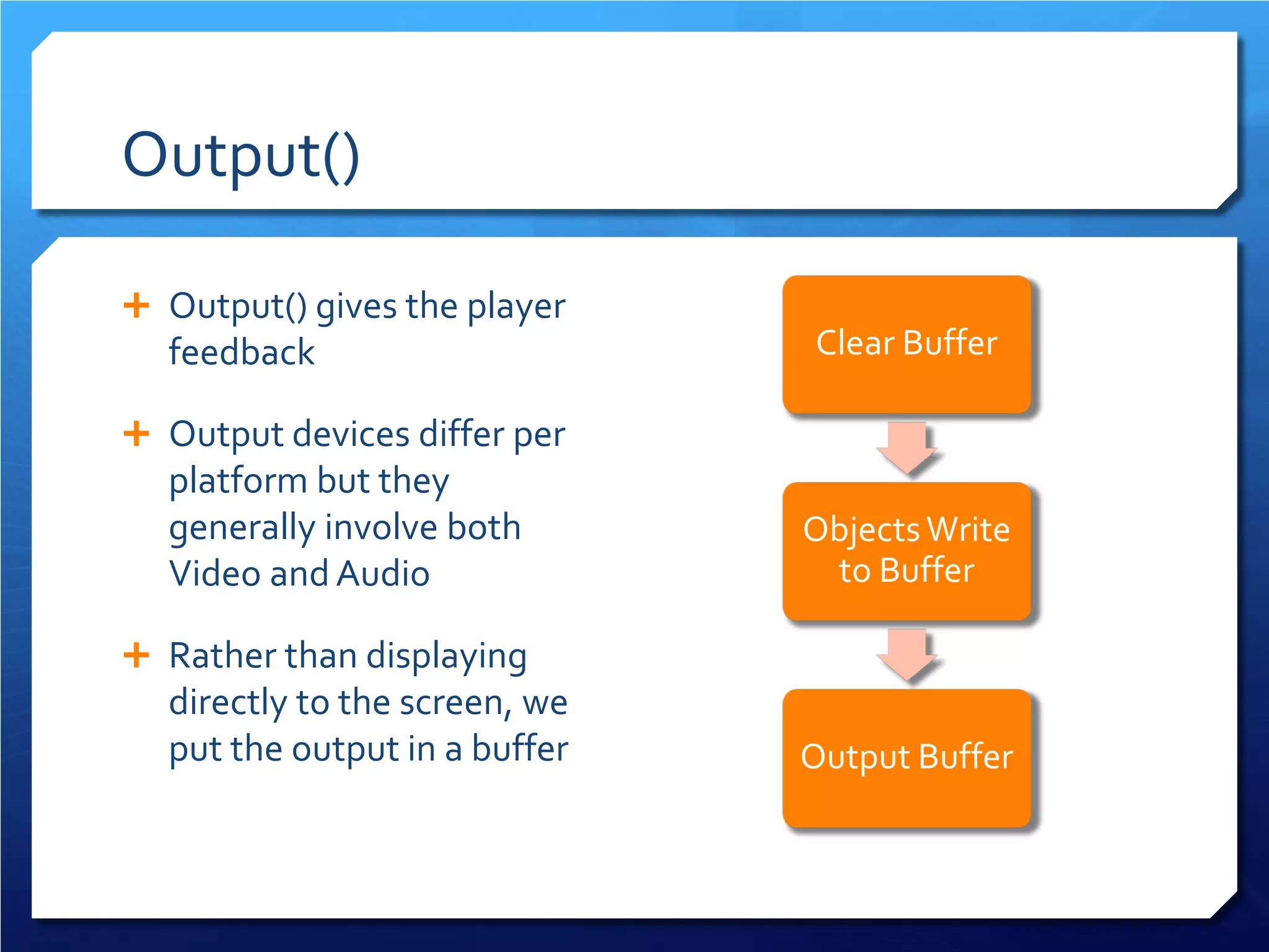 Output() 
 
Output() gives the player feedback 
 
Output devices differ per platform but they generally involve both Video and Audio 
 
Rather than displaying directly to the screen, we put the output in a buffer 
Clear Buffer Objects Write to Buffer Output Buffer  