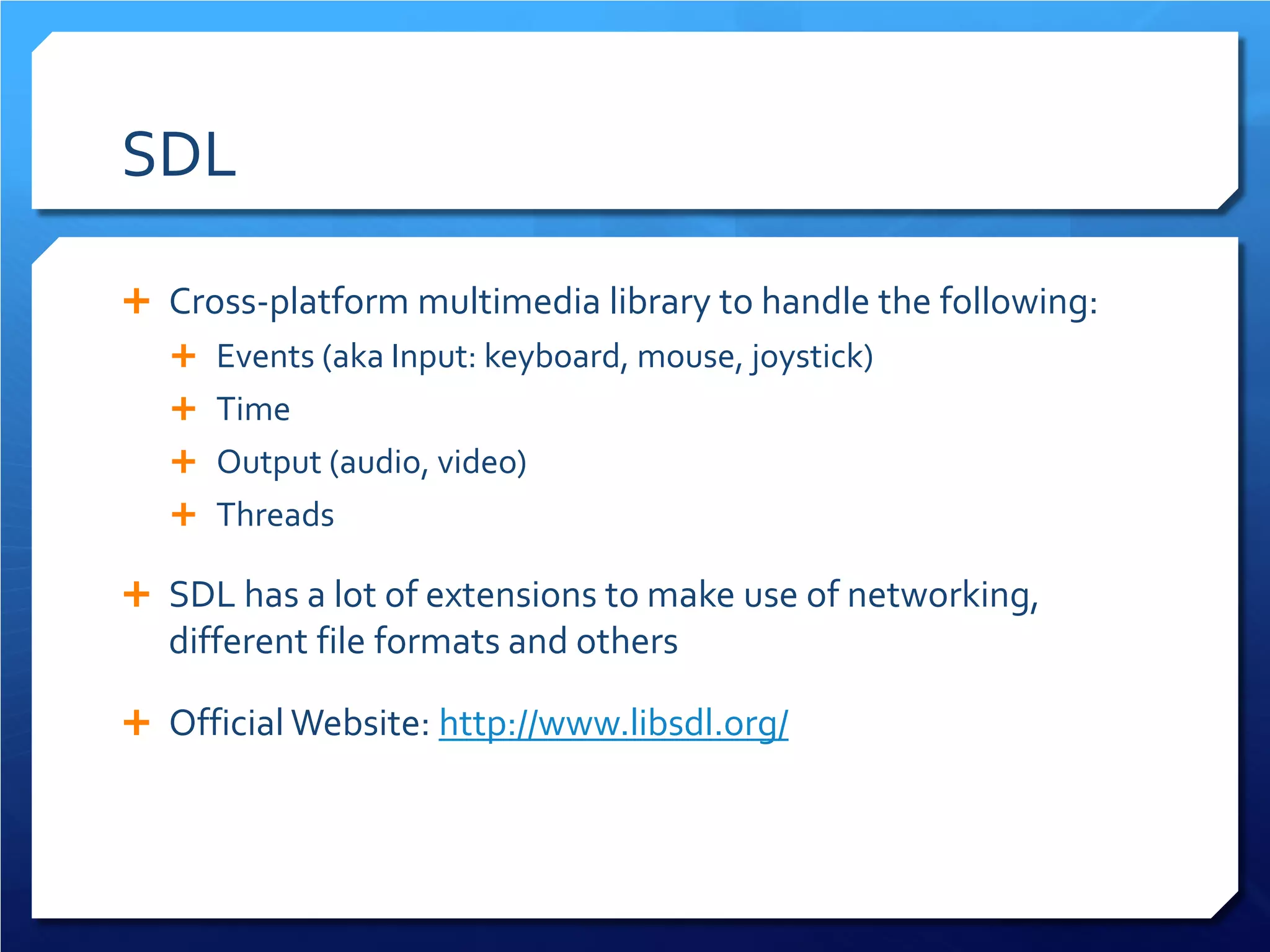 SDL 
 
Cross-platform multimedia library to handle the following: 
 
Events (aka Input: keyboard, mouse, joystick) 
 
Time 
 
Output (audio, video) 
 
Threads 
 
SDL has a lot of extensions to make use of networking, different file formats and others 
 
Official Website: http://www.libsdl.org/  