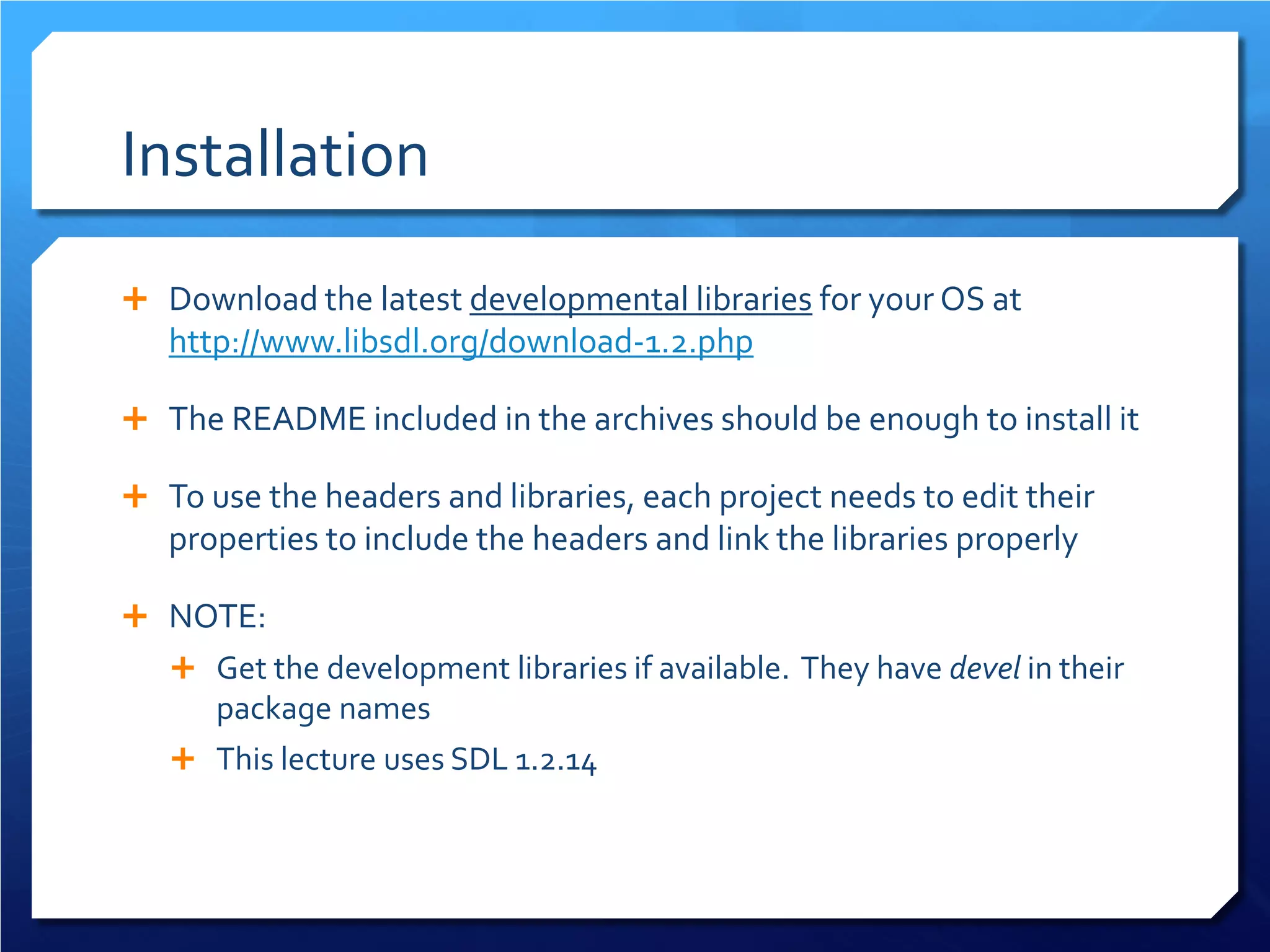 Installation 
 
Download the latest developmental libraries for your OS at http://www.libsdl.org/download-1.2.php 
 
The README included in the archives should be enough to install it 
 
To use the headers and libraries, each project needs to edit their properties to include the headers and link the libraries properly 
 
NOTE: 
 
Get the development libraries if available. They have devel in their package names 
 
This lecture uses SDL 1.2.14  