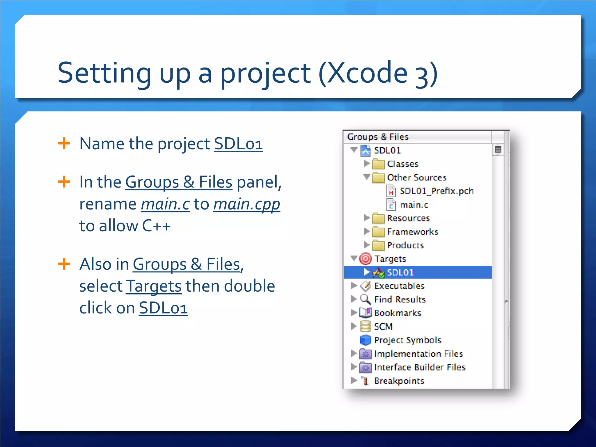 Setting up a project (Xcode 3) 
 
Name the project SDL01 
 
In the Groups & Files panel, rename main.c to main.cpp to allow C++ 
 
Also in Groups & Files, select Targets then double click on SDL01  