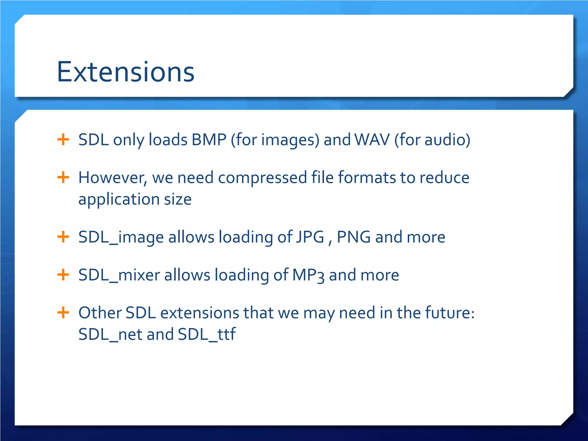 Extensions 
 
SDL only loads BMP (for images) and WAV (for audio) 
 
However, we need compressed file formats to reduce application size 
 
SDL_image allows loading of JPG , PNG and more 
 
SDL_mixer allows loading of MP3 and more 
 
Other SDL extensions that we may need in the future: SDL_net and SDL_ttf  