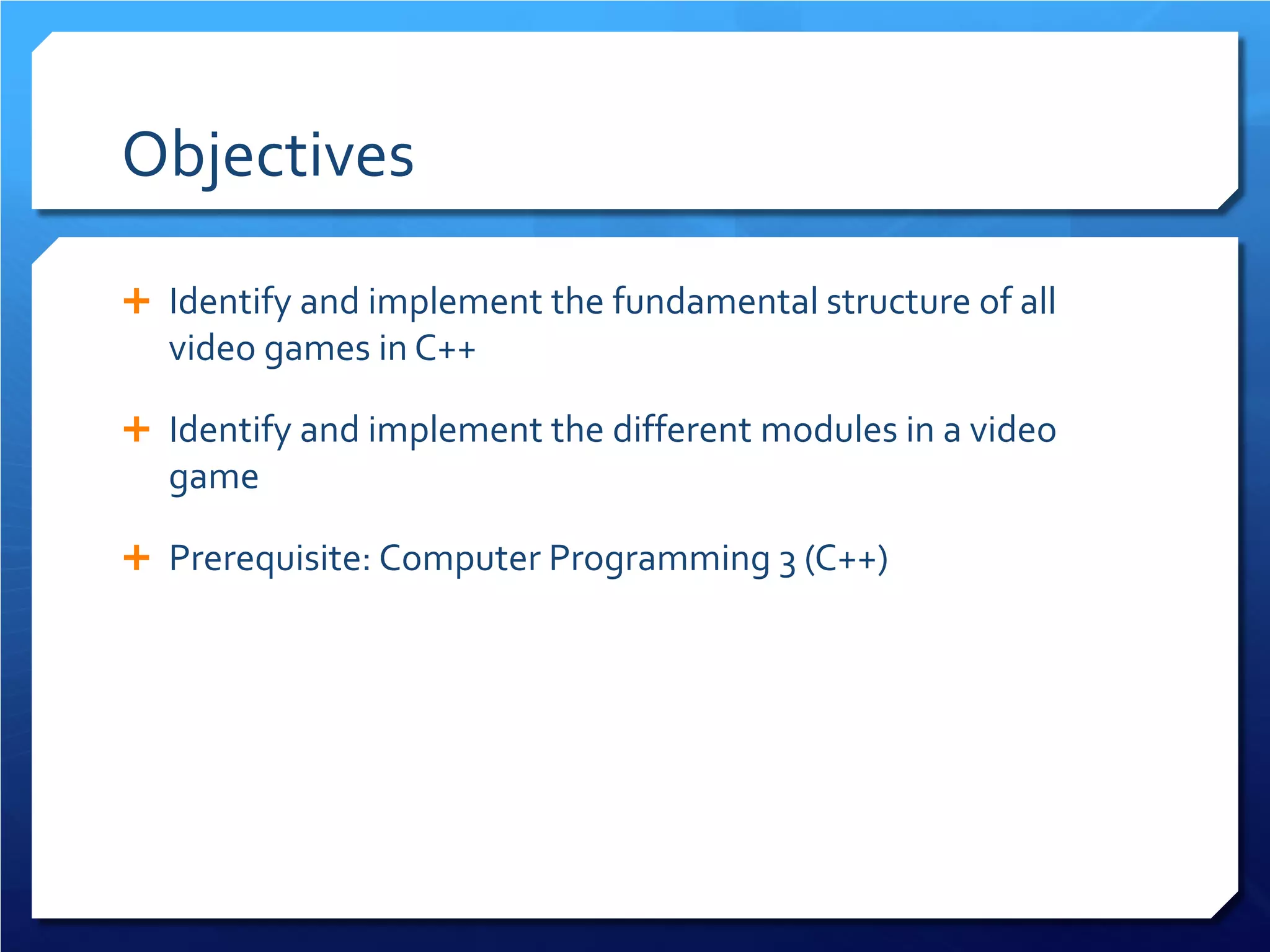 Objectives 
 
Identify and implement the fundamental structure of all video games in C++ 
 
Identify and implement the different modules in a video game 
 
Prerequisite: Computer Programming 3 (C++)  