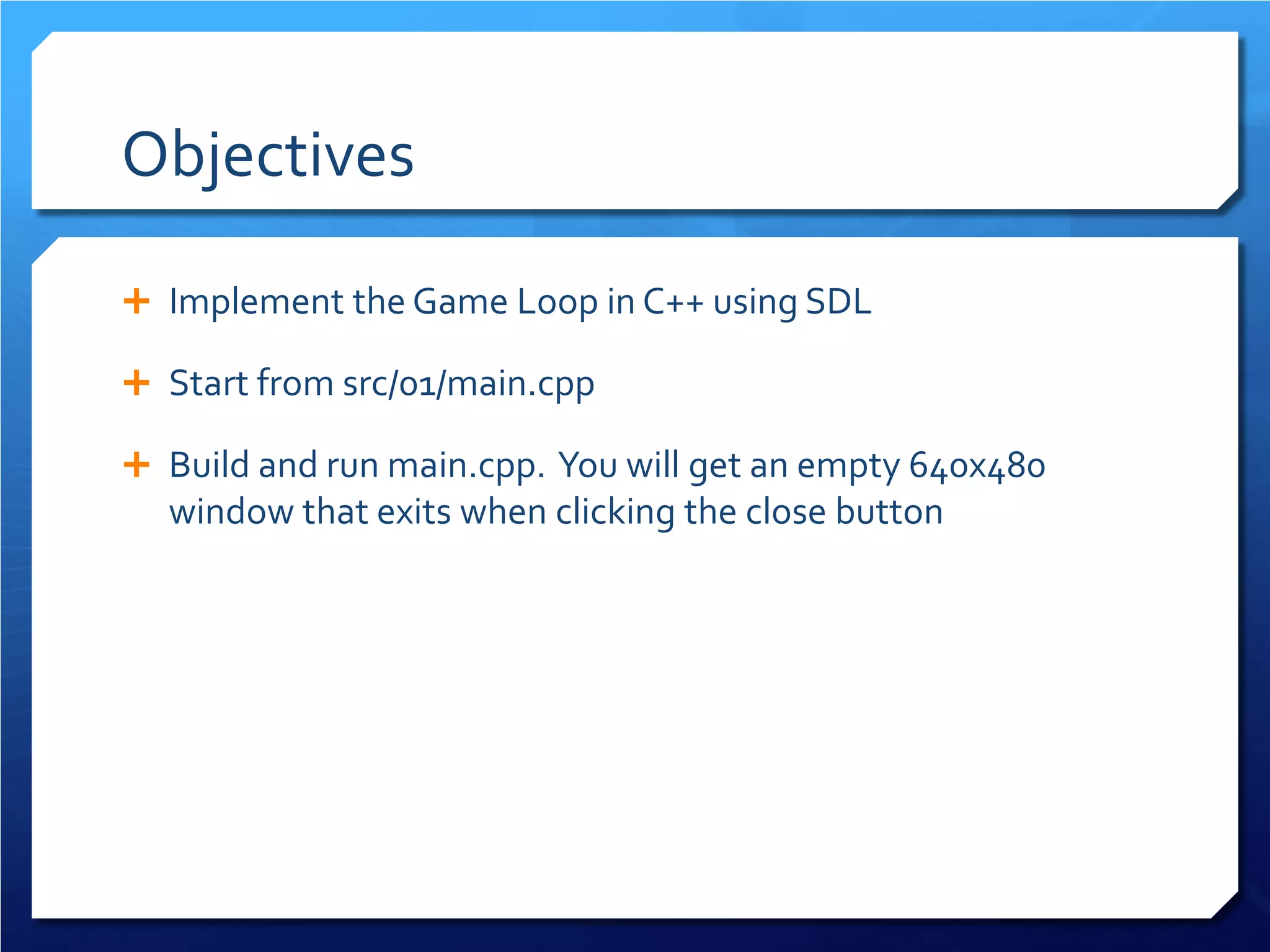 Objectives 
 
Implement the Game Loop in C++ using SDL 
 
Start from src/01/main.cpp 
 
Build and run main.cpp. You will get an empty 640x480 window that exits when clicking the close button  
